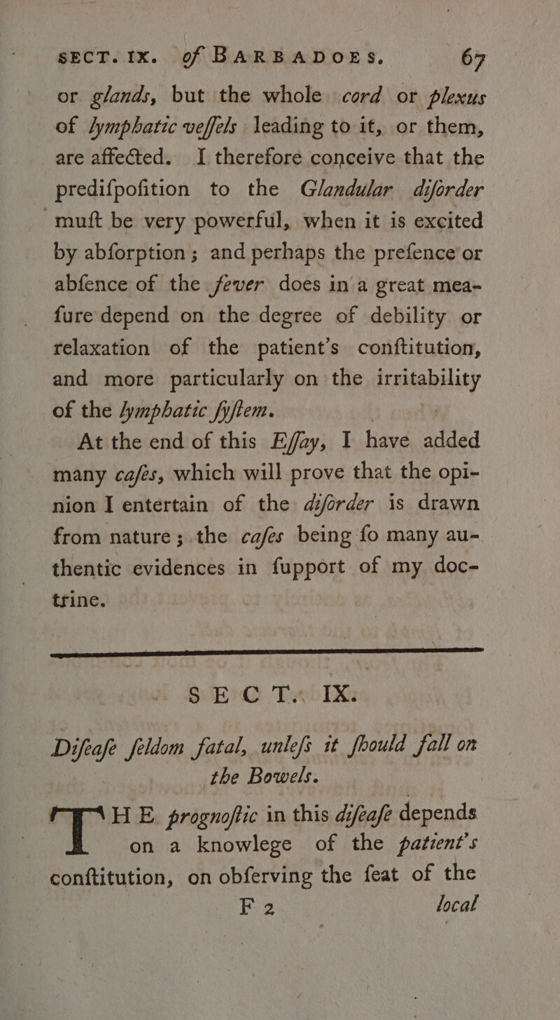 or glands, but the whole cord or plexus of lymphatic veffels leading to it, or them, are affected. I therefore conceive that the predifpofition to the Glandular diforder -muft be very powerful, when it is excited by abforption; and perhaps the prefence’or abfence of the fever does in a great mea- fure depend on the degree of debility or relaxation of the patient's conftitution, and more particularly on the Pay of the lymphatic fyftem. At the end of this E/ay, I have added many cafes, which will prove that the opi- nion I entertain of the djorder is drawn from nature; the cafes being fo many au-. thentic evidences in fupport of my doc- trine. SHE ‘Vani TX Difeafe feldom fatal, unlefs it frould fall on the Bowels. H E prognoftic in this difeafe depends on a knowlege of the patzent’s conftitution, on obferving the feat of the F 2 local