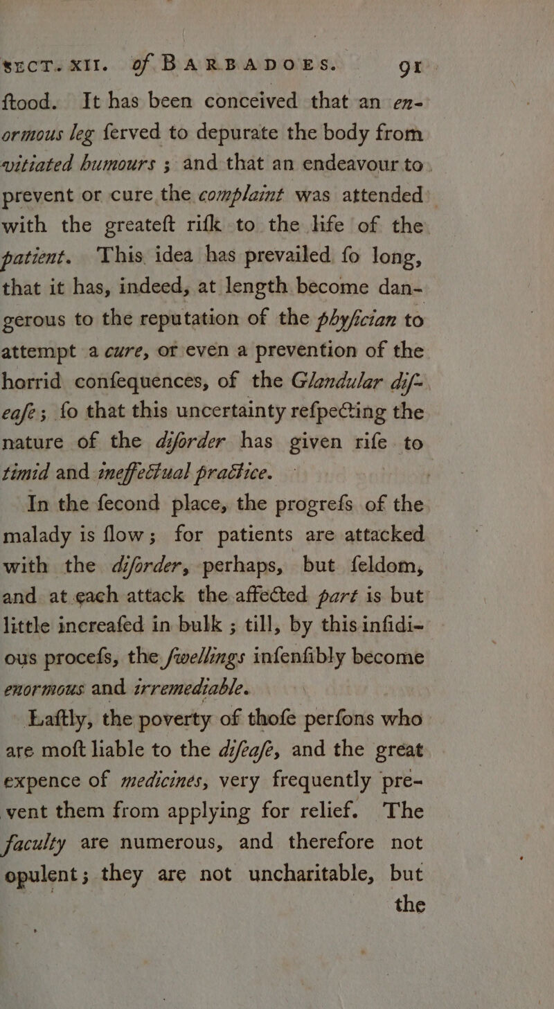 ftood. It has been conceived that an en- ormous leg {erved to depurate the body from vitiated humours ; and that an endeavour to. prevent or cure the complaint was attended) with the greateft rifk to the life of the patient. This. idea has prevailed fo long, that it has, indeed, at length become dan- gerous to the reputation of the phy/fician to attempt a cure, or/even a prevention of the horrid confequences, of the Glandular dif= eafe; fo that this uncertainty refpeCing the nature of the diforder has given rife to timid and ineffectual practice. | In the fecond place, the progrefs of the malady is flow; for patients are attacked with the djorder, perhaps, but feldom, and at.each attack the affected part is but little increafed in bulk ; till, by this infidi- ous procefs, the. /wellmgs infenfibly become enormous and trremedtable. Eaftly, the poverty of thofe perfons who are moft liable to the d/ea/e, and the great expence of medicines, very frequently pre- vent them from applying for relief. The faculty are numerous, and therefore not opulent; they are not uncharitable, but the