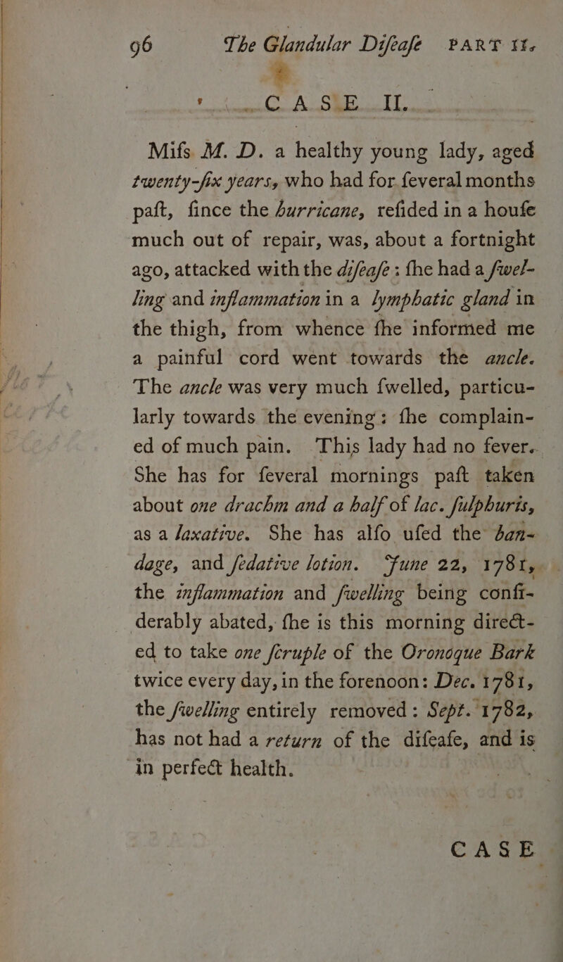 hia CA SEE eb Mifs M. D. a healthy young lady, ey twenty-fix years, who had for.feveral months paft, fince the Surricane, refided in a houfe much out of repair, was, about a fortnight ago, attacked with the di/éa/e: fhe had a fwel- ling and inflammation in a lymphatic gland i in the thigh, from whence fhe informed me a painful cord went towards the aucle. The ancle was very much fwelled, particu- larly towards the evening: fhe complain- ed of much pain. This lady had no fever.. She has for feveral mornings paft taken about one drachm and a half of lac. fulphuris, as a laxative. She has alfo ufed the dan~ dage, and fedative lotion. “fune 22, 178 I, the inflammation and fwelling being confi- _ derably abated, fhe is this morning direét- ed to take one fcruple of the Oronoque Bark twice every day, in the forenoon: Dec. 178 1, the /welling entirely removed: Sept. 1782, has not had a return of the difeafe, and is in perfect health.