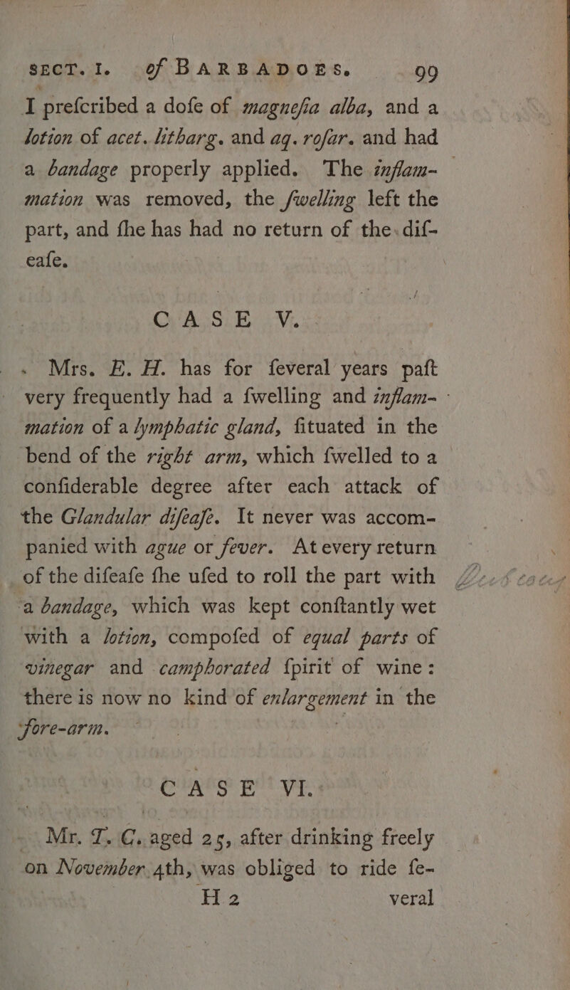 I prefcribed a dofe of magnefia alba, and a lotion of acet. htharg. and aq. rofar. and had a bandage properly applied. The infam- mation was removed, the /welling left the part, and fhe has had no return of the. dif- eafe. yoy, Ba Vr, x Mrs. E. H. has for feveral years paft very frequently had a {welling and zzflam- - mation of a lymphatic gland, fituated in the bend of the right arm, which {welled to a confiderable degree after each attack of the Glandular difeafe. It never was accom- panied with ague or fever. Atevery return of the difeafe fhe ufed to roll the part with / -a bandage, which was kept conftantly wet with a /otion, compofed of equal parts of vinegar and camphorated {pirit of wine: there is now no kind of enlargement in the ‘fore-arim. ‘ CASE ‘VI. Mr. T, Gi aged 2s, after drinking freely on November 4th, was obliged to ride fe- : Hi2 veral