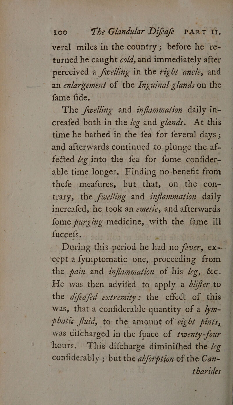 veral miles in the country ; before he re- turned he caught co/d, and immediately after perceived a /welling in the right ancle, and an enlargement of the Inguinal glands on the fame fide. The /welling and inflammation daily in- creafed both in the /eg and glands. At this time he bathed in the fea for feveral days ; and afterwards continued to.plunge the af- fected /eg into the fea for fome confider- able time longer. Finding no benefit from thefe meafures, but that, on the con- trary, the /welling and inflammation daily increafed, he took an emetic, and afterwards fome purging medicine, with the fame ill fuccefs. im During this period he had no fever, ex- ‘cept a fymptomatic one, proceeding from the pam and inflammation of his leg, &amp;c, He was then advifed to apply a duifer to the difeafed extremity: the effet of this was, that a confiderable quantity of a /ym- phatic fluid, to the amount of eight pints, was difcharged in the {pace of ¢qwenty-four hours. This difcharge diminifhed the /eg contiderably ; but the a4/arption of the Can- tharides