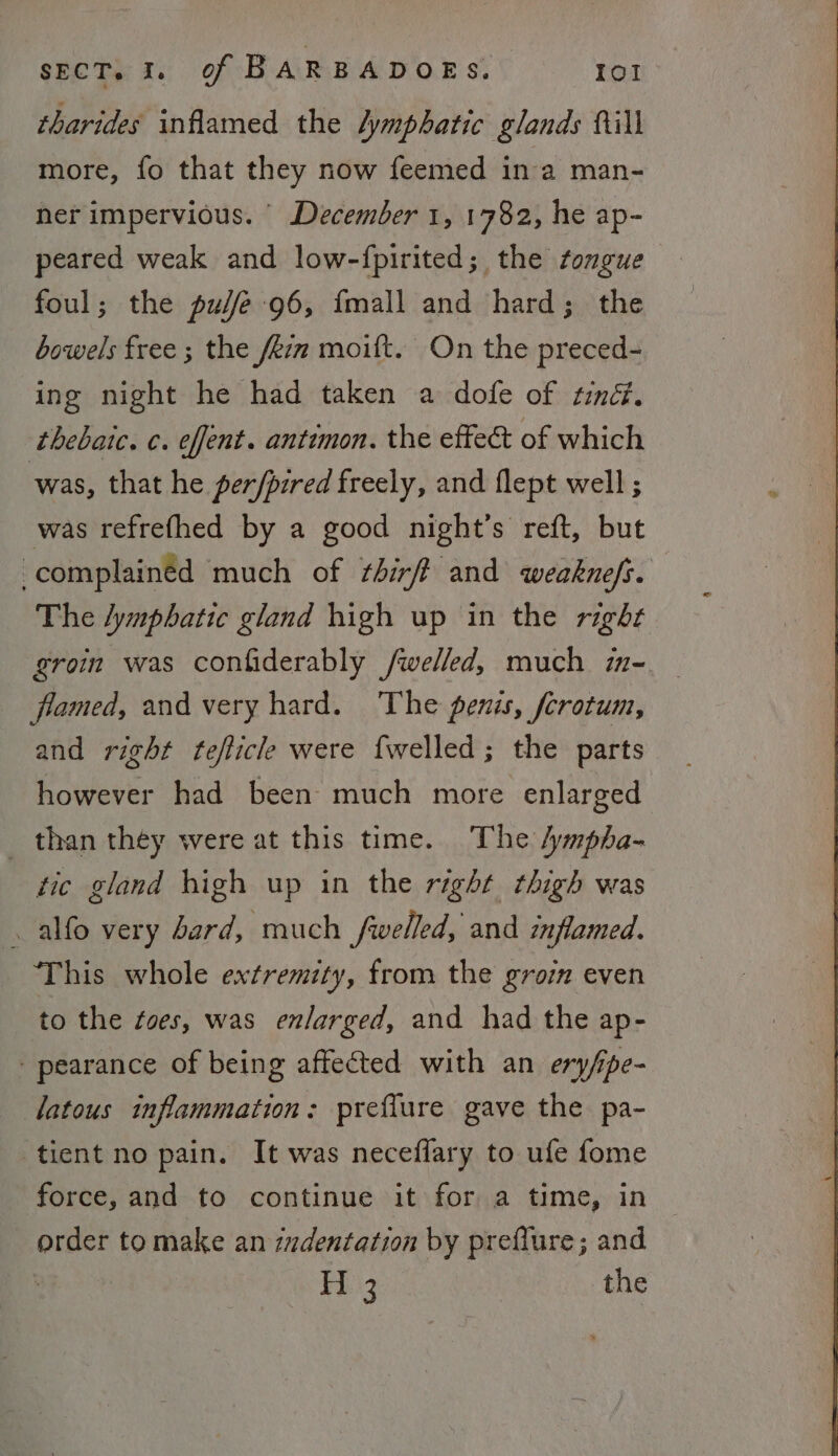 tharides inflamed the lymphatic glands fill more, fo that they now feemed in a man- ner impervious. December 1, 1782, he ap- peared weak and low-fpirited; the tongue foul; the pudfe 96, {mall and hard; the bowels free ; the fezm moift. On the preced- ing night he had taken a dofe of tind. thebaic. c. effent. antimon. the effect of which was, that he perfpired freely, and flept well; was refrefhed by a good night’s reft, but -complainéd much of ¢hirff and weaknefs. The lymphatic gland high up in the right groin was confiderably /welled, much 77 framed, and very hard. The penis, ferotum, and right teflicle were fwelled; the parts however had been much more enlarged _ than they were at this time. The /ympha- tic gland high up in the right thigh was . alfo very bard, much fwelled, and inflamed. This whole extremity, from the groi even to the toes, was enlarged, and had the ap- - pearance of being affected with an ery/pe- latous inflammation: preffure gave the pa- tient no pain. It was neceflary to ufe fome force, and to continue it for a time, in order tomake an zzdentation by preflure; and