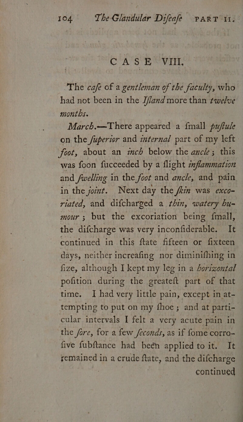 C'A’S Be VEL The cafe of a gentleman of the faculty, who had not been in the Jfand more than twelve months. March.—There appeared a Seidl puftule on the /uperior and internal part of my left foot, about an zch below the auch ; this was foon fucceeded by a flight zflammation and fwelling in the foot and ancle, and pain in the joiut. Next day the /kin was exco- riated, and difcharged a thin, watery hu- mour ; but the excoriation being {mall, the difcharge was very inconfiderable. It continued in this ftate fifteen or fixteen days, neither increafing nor diminifhing in fize, although I kept my leg in a Aorizontal pofition during the greateft part of that time. I had very little pain, except in at- tempting to put on my fhoe; and at parti- cular intervals I felt a very acute pain in the fare, for a few /econds, as if fome corro- five fubftance had beén applied to it. It remained in a crude slag and the difcharge continued