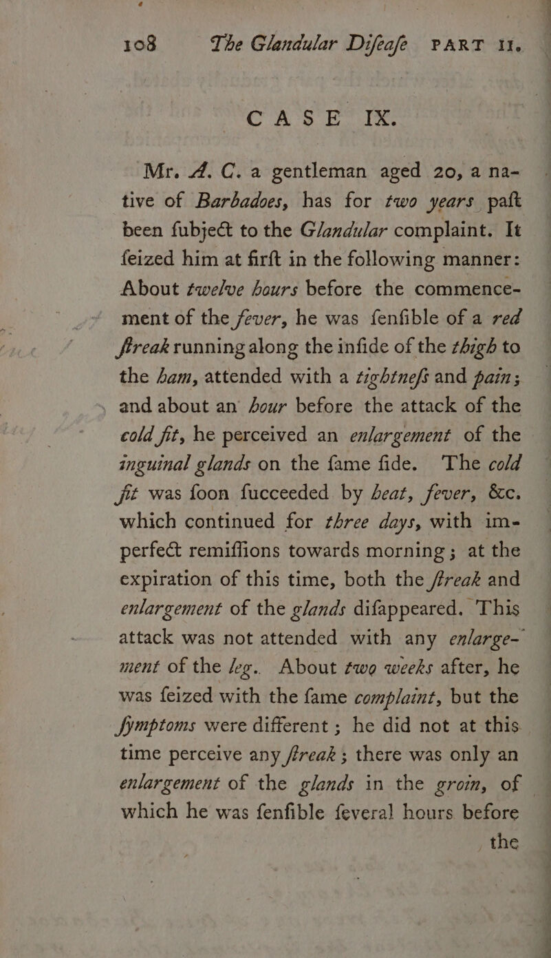 CASE” IX. Mr. 4. C. a gentleman aged 20, a na- tive of Barbadoes, has for two years paft been fubjeét to the Glandular complaint. It feized him at firft in the following manner: About twelve hours before the commence- ment of the fever, he was fenfible of a red Jireak running along the infide of the zhzgh to the sam, attended with a tightnefs and pain; and about an our before the attack of the cold fit, he perceived an enlargement of the inguinal glands on the fame fide. ‘The cold jt was foon fucceeded by eat, fever, &c. which continued for three days, with im- perfect remiflions towards morning; at the expiration of this time, both the freak and enlargement of the glands difappeared. This attack was not attended with any enlarge- ment of the keg. About two weeks after, he was feized with the fame complaint, but the symptoms were different ; he did not at this time perceive any freak ; there was only an enlargement of the glands in the grom, of which he was fenfible {everal hours before _ the
