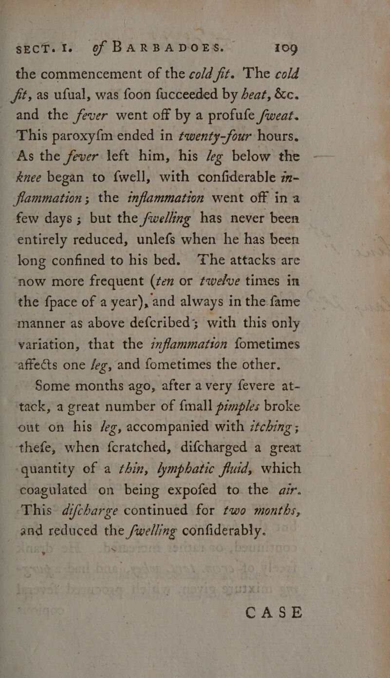 the commencement of the cold fit. The cold ft, as ufual, was foon fucceeded by deat, &amp;c. and the fever went off by a profufe /weat. This paroxy{m ended in twenty-four hours. As the fever left him, his 4g below the knee began to {well, with confiderable z- flammation; the inflammation went off ina few days; but the fwelling has never been — entirely reduced, unlefs when he has been long confined to his bed. ‘The attacks are ‘now more frequent (¢en or twelve times in the {pace of a year), and always in the fame manner as above defcribed; with this only variation, that the zzflammation fometimes affects one /eg, and fometimes the other. Some months ago, after a very fevere at- tack, a great number of {mall prmples broke out on his /eg, accompanied with zfching ; thefe, when fcratched, difcharged a great — quantity of a thin, lymphatic fluid, which coagulated on being expofed to the air. This difcharge continued for two months, and reduced the /welling confiderably. % »