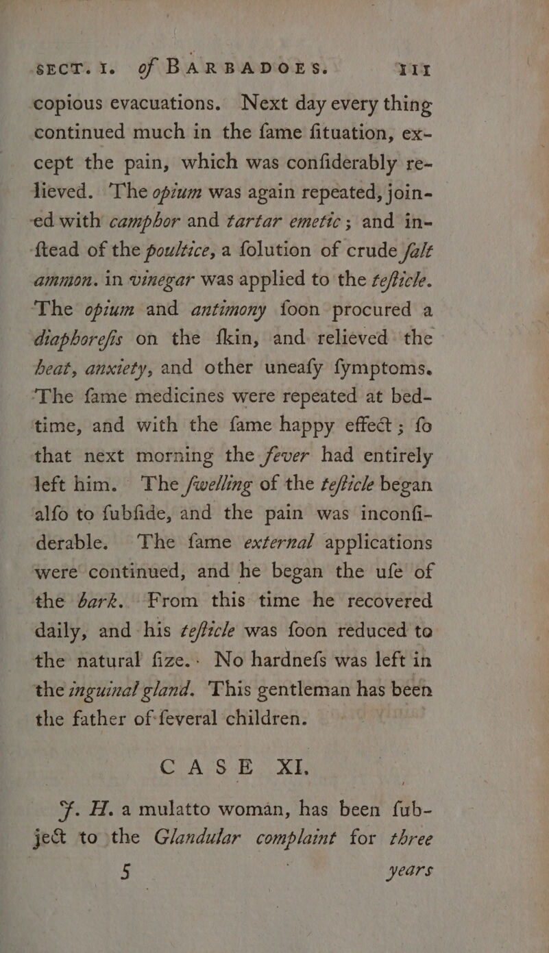 copious evacuations. Next day every thing continued much in the fame fituation, ex- cept the pain, which was confiderably re- lieved. ‘The opium was again repeated, join- — ed with camphor and tartar emetic; and in- ftead of the poultice, a {olution of crude /a/t ammon. in vinegar was applied to the ¢efficle. ‘The opium and antimony {oon procured a diaphorefis on the fkin, and. relieved the heat, anxiety, and other uneafy fymptoms. ‘The fame medicines were repeated at bed- time, and with the fame happy effect; fo that next morning the fever had entirely left him. The /welling of the fefficle began alfo to fubfide, and the pain was inconfi- derable. The fame external applications were continued, and he began the ufe of the Jerk. From this time he recovered daily, and his ze/ficle was foon reduced te the natural fize.. No hardnefs was left in the inguinal gland. ‘This gentleman has been the father of:feveral children. : CAGE XL . H. a mulatto woman, has been fub- je&amp; to the Glandular complaint for three : i years