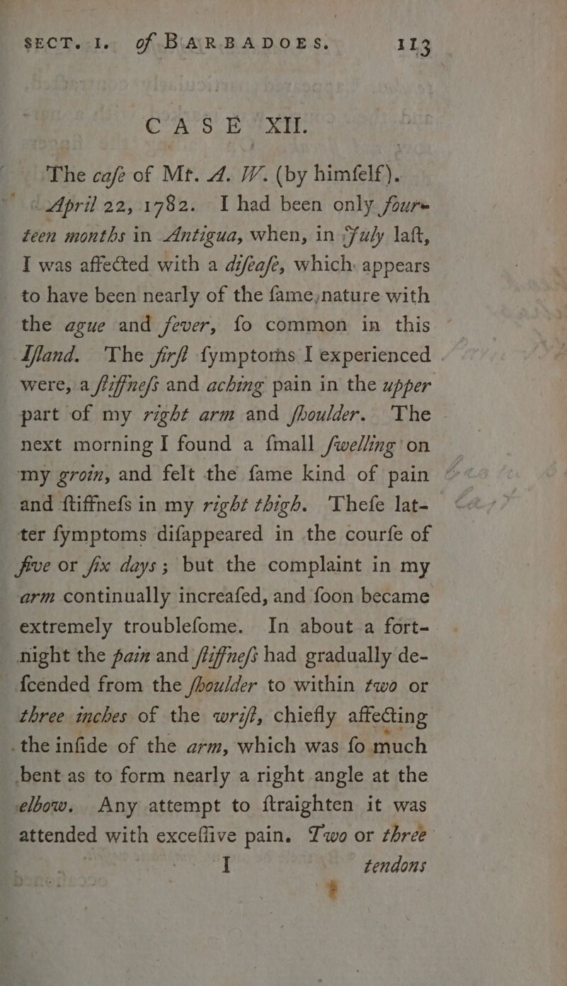 CAS B- XII. The cafe of Mt. 4. W. (by himele). / April 22,1782. I had been only four~ oad months in Antigua, when, in *fuly laf, I was affected with a difeafe, which appears to have been nearly of the fame,nature with the ague and fever, fo common in this Jfland. The firff fymptors I experienced . were, a flifine/s and aching pain in the upper part of my right arm and fhoulder. The | next morning I found a fmall /we/ing’ on and ftiffnefs in my right thigh. Thefe lat- ter fymptoms difappeared in the courfe of five or fix days; but the complaint in my arm continually increafed, and foon became extremely troublefome. In about.a fort- _ night the paia and /liffne/t had gradually de- {cended from the /houlder to within two or three inches of the writ, chiefly affecting _the infide of the arm, which was fo much _ bent as to form nearly a right angle at the elbow. Any attempt to ftraighten it was attended with exceflive pain. Two or three | Ere | tendons