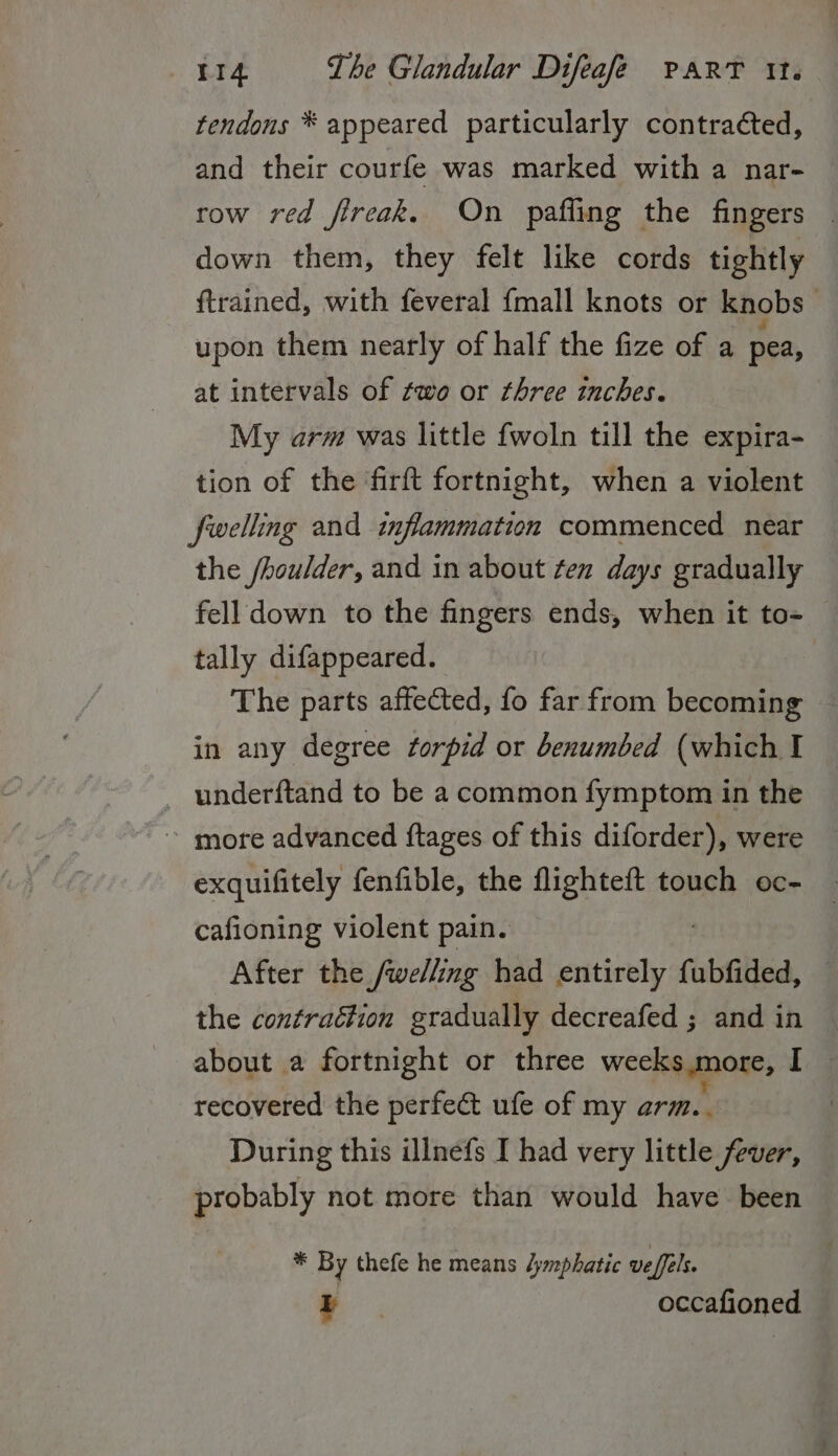 tendons * appeared particularly contracted, and their courfe was marked with a nar- row red fireak. On pafling the fingers | down them, they felt like cords tightly ftrained, with feveral {mall knots or knobs upon them nearly of half the fize of a pea, at intervals of two or three inches. My arm was little fwoln till the expira- tion of the firft fortnight, when a violent fwelling and inflammation commenced near the /houlder, and in about fen days gradually fell down to the fingers ends, when it to- tally difappeared. The parts affected, fo far from becoming — in any degree forpid or benumbed (which I _ underftand to be a common fymptom in the ~ more advanced ftages of this diforder), were exquifitely fenfible, the flighteft touch oc- cafioning violent pain. After the /welling had Een a fubfided, the contraétion gradually decreafed ; and in about a fortnight or three weeks,more, I — recovered the perfect ufe of my arm. During this illnefs I had very little fever, probably not more than would have been * By thefe he means dymphatic veffels. I occafioned