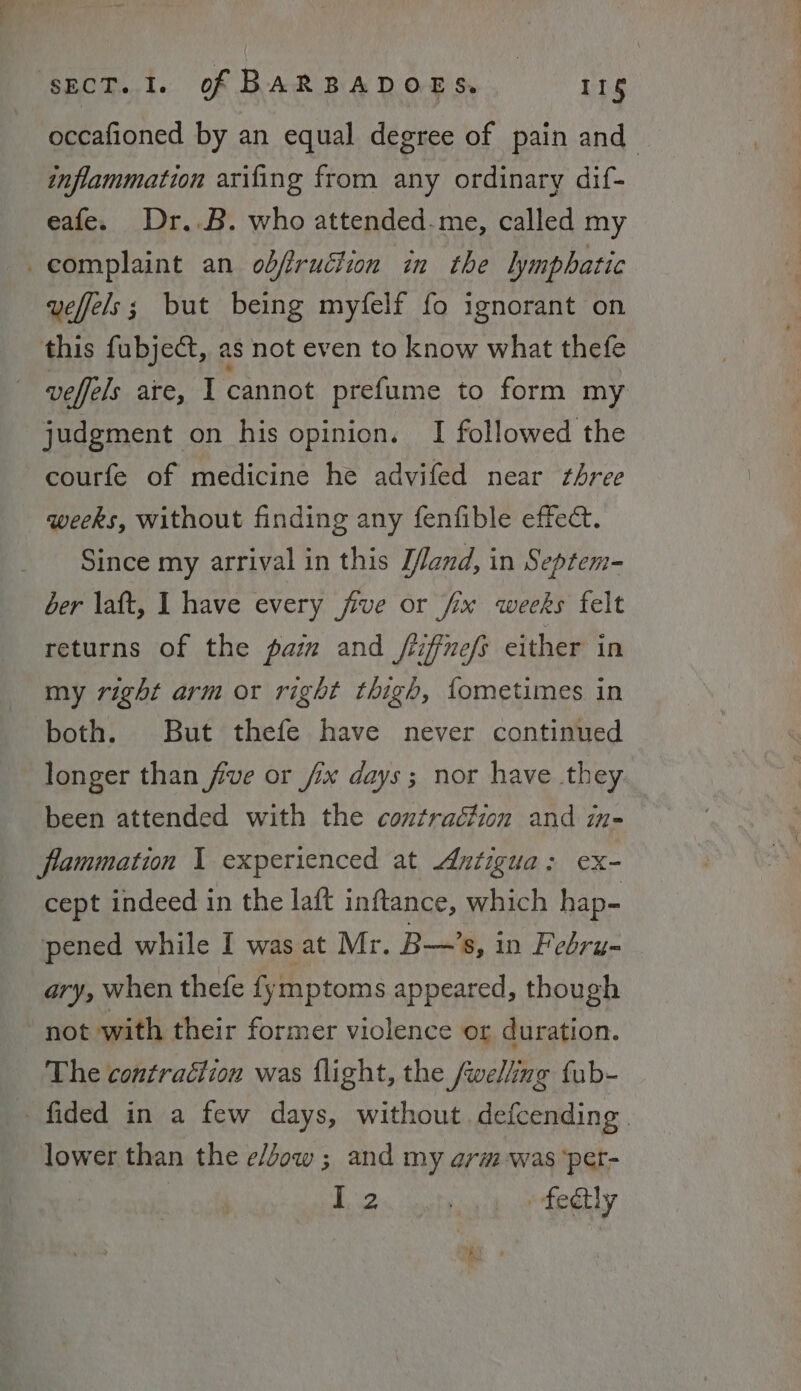 occafioned by an equal degree of pain and inflammation arifing from any ordinary dif- eafe. Dr..B. who attended-me, called my complaint an odfruétion in the lymphatic veffels; but being myfelf fo ignorant on this fubject, as not even to know what thefe veffels are, I cannot prefume to form my judgment on his opinion. I followed the courfe of medicine he advifed near three weeks, without finding any fenfible effect. Since my arrival in this Hand, in Septem- ber laft, I have every five or fx weeks felt returns of the pam and /iffnefs either in my right arm or right thigh, fometimes in both. But thefe have never continued longer than five or fix days; nor have they been attended with the contraction and in- flammation I experienced at Antigua: ex- cept indeed in the laft inftance, which hap- pened while I was at Mr. B—’s, in Febru- ary, when thefe fymptoms appeared, though not with their former violence or duration. The contraction was flight, the /welling fub- fided in a few days, without. defcending lower than the e/dow ; and my arm was ‘pet- (Mer? op tely