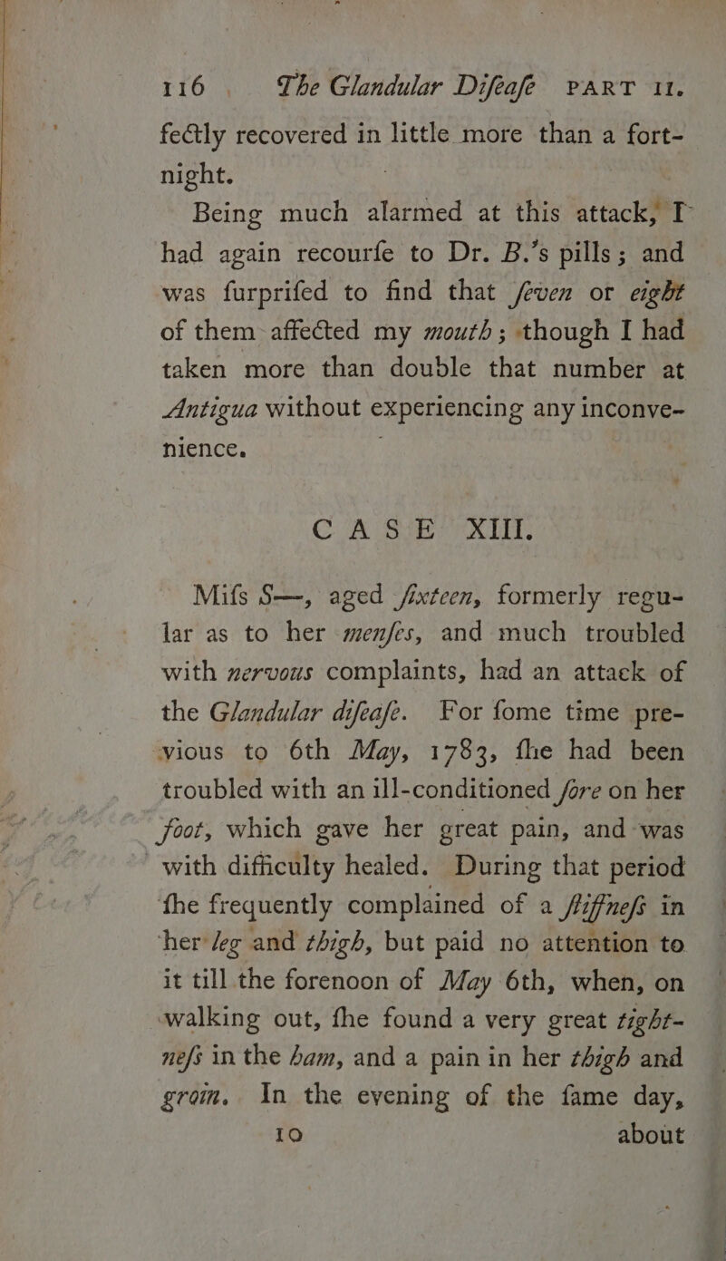 fectly recovered in little more than a fort- night. ; Being much alarmed at this attack, T had again recourfe to Dr. B.’s pills; and was furprifed to find that feven or eight of them affe@ted my mouth; though I had taken more than double that number at Antigua without experiencing any inconve- nience. ) CUA Sa rit, Mifs S—, aged /ixteen, formerly regu- lar as to her menfes, and much troubled with zervous complaints, had an attack of the Glandular difeafe. or fome time pre- vious to 6th May, 1783, fhe had been troubled with an ill-conditioned fore on her foot, which gave her great pain, and was with difficulty healed. During that period ‘fhe frequently complained of a Stiffnefs in her /eg and thigh, but paid no attention to it till the forenoon of May 6th, when, on walking out, fhe found a very great tighr- nefs in the ham, and a pain in her thigh and grom, in the evening of the fame day, 10 about