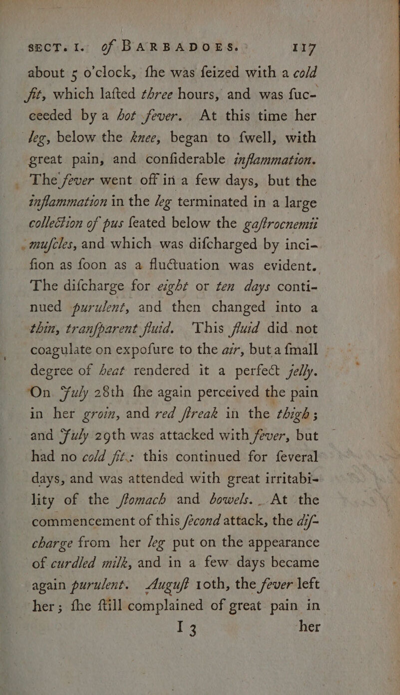 about 5 o’clock, fhe was feized with a cold fit, which lafted three hours, and was fuc- eeeded bya dot fever. At this time her leg, below the nee, began to f{well, with great pain, and confiderable inflammation. _ The fever went off in a few days, but the inflammation in the /eg terminated in a large collection of pus {eated below the ga/trocnemui _ mufcles, and which was difcharged by inci- fion as foon as a fluctuation was evident. The difcharge for eight or ten days conti- nued purulent, and then changed into a thin, tranfparent fluid. This fluid did. not coagulate on expofure to the ar, but a {mall degree of 4eat rendered it a perfect jelly. On. Fuly 28th fhe again perceived the pain in her groim, and red ftreak in the thigh ; and “fuly 29th was attacked with fever, but had no co/d fit: this continued for feveral days, and was attended with great irritabi- lity of the /fomach and dowels. At the commencement of this fecond attacke; the di/- charge from her /eg put on the appearance of curdled milk, and in a few days became again purulent. Auguft roth, the fever left her; fhe ftill complained of great pain in I her