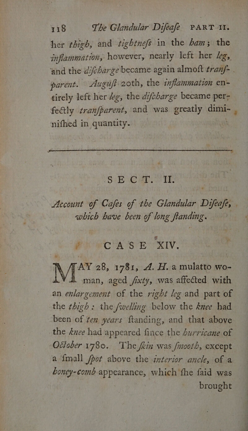 her thigh, and tighine/s in the 4am; the inflammation, however, nearly left her leg, and the dcharge became again almoft tran/- . parent. - Auguft-2oth, the inflammation en- tirely left her “eg, the difcharge became per- fectly tranfparent, and was ereatly ae nifhed in quantity. PO aa. oe TE, Account of Cafes of the Glandular Difeafe, - which have been of long flanding. POR A SOR RIV. % /TAY 28, 1781, 4. H. a mulatto wo- Vil man, aged fixty, was affected with an. enlargement of the right leg and part of the thigh: the fwelling below the knee had been of ten years {tanding, and that above the duce had appeared fince the Aurricane of Odieber 1780. 'The jein was finooth, except a {mall /pot above the interior anck, of a boney-comb appearance, which fhe faid was | brought