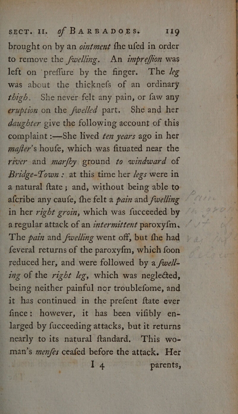 brought on by an ointment the ufed in order to remove the /welling. An impreffion was left on ‘preffure by the finger. The Jeg was about the thicknefs of an ordinary thigh, She never felt any pain, or faw any eruption on the fwelled part. She and her daughter give the following account of this complaint :—She lived ¢en years ago in her majter’s houfe, which was fituated near the river and marfhy ground to windward of Bridge-Town : at this time her /egs were in a natural ftate; and, without being able to afcribe any caufe, the felt a pain and fwelling in her right groin, which was fucceeded by The pain and fwelling went off, but the had | feveral returns of the paroxy{m, which foon reduced her, and were followed by a fwell- mg of the right leg, which was neglected, being neither painful nor troublefome, and it has continued in the prefent ftate ever fince: however, it has been vifibly en- larged by fucceeding attacks, but it returns nearly to its natural ftandard. This wo- man’s menfes ceafed before the attack. Her I4 parents,
