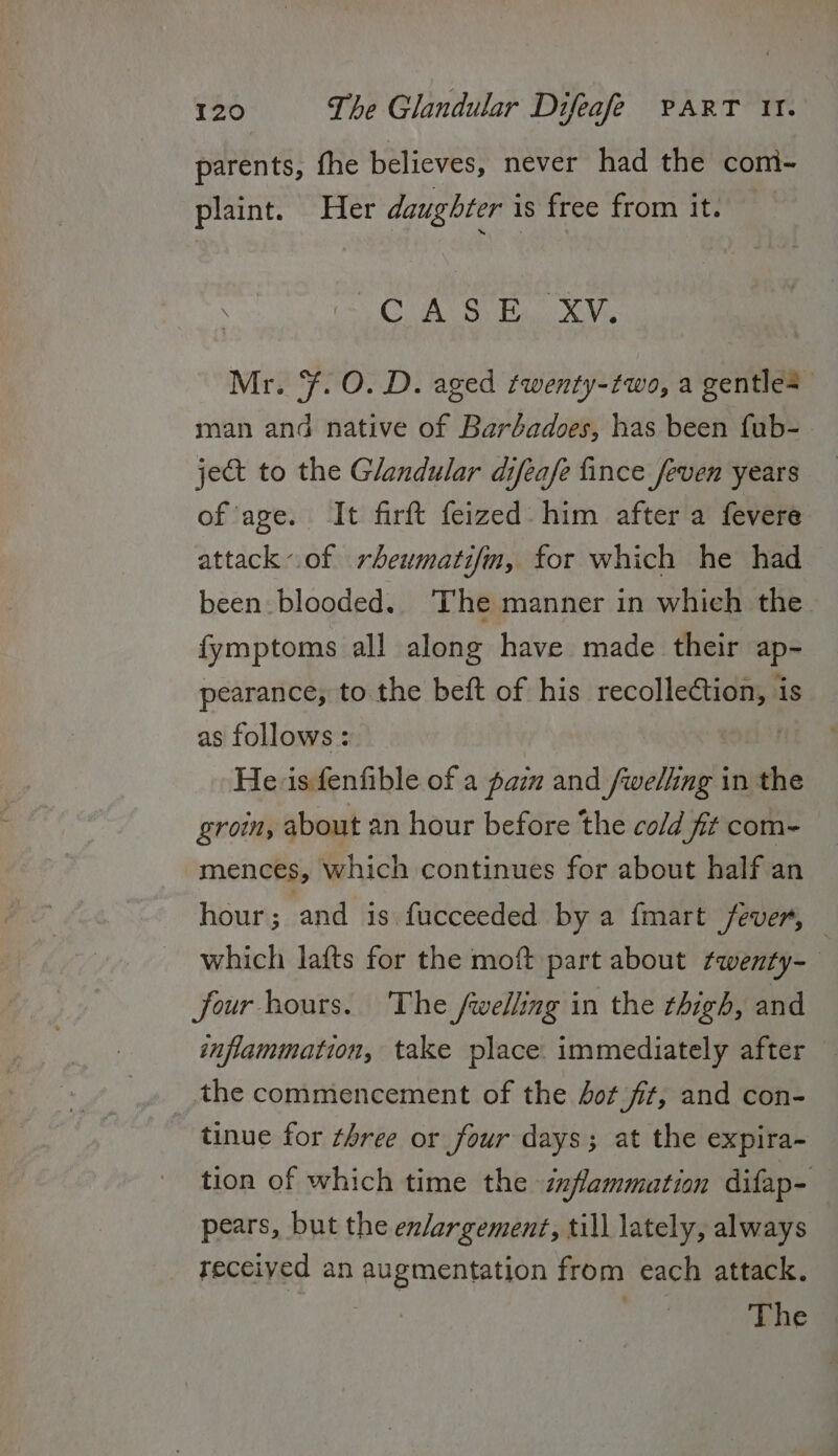 parents, fhe believes, never had the com- plaint. Her daughter is free from it. CURR Bas ove, Mr. ¥. O. D. aged twenty-two, a gentle man and native of Barbadoes, has been fub- ject to the Glandular difeafe fince feven years of age. It firft feized: him after a fevere attack.of rheumatifm, for which he had been blooded. The manner in which the fymptoms all along have made their ap- pearance; to the beft of his mate is as follows: He. is fenfible of a pain and /wellng in the groin, about an hour before the cold fit com- mences, which continues for about half an hour; and 1s fucceeded by a fmart fever, which lafts for the moft part about twenty- four hours. The fwelling in the thigh, and inflammation, take place. immediately after the commencement of the Jot fit, and con- tinue for three or four days; at the expira- tion of which time the inflammation difap- pears, but the enlargement, till lately, always received an augmentation from each attack. aie The |