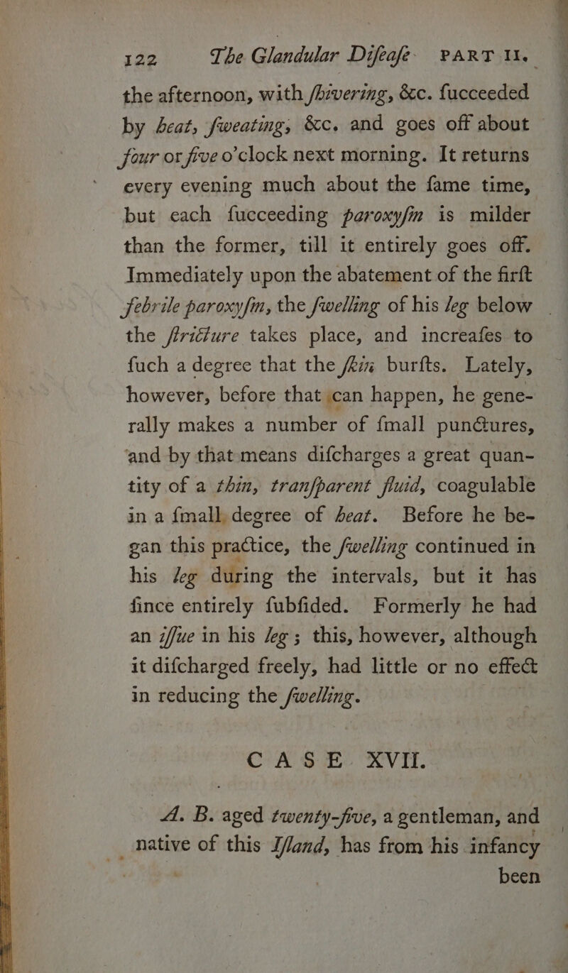 the afternoon, with /hivering, &amp;c. fucceeded by deat, fweating, &amp;c. and goes off about four or five o'clock next morning. It returns every evening much about the fame time, but each fucceeding paroxy/m is milder than the former, till it entirely goes off. Immediately upon the abatement of the firft febrile paroxy/m, the fwelling of his leg below | the firicture takes place, and increafes to fuch a degree that the Azmi burtfts. Lately, however, before that can happen, he gene- rally makes a ntttiber of {mall pundures, and by that means difcharges a great quan- tity of a thin, tranfparent fluid, coagulable in a {mall, degree of beat. Before he be- gan this practice, the /welling continued in his /eg during the intervals, but it has fince entirely fubfided. Formerly he had an iffue in his eg; this, however, although it difcharged freely, had little or no effect in reducing the pie CoA @ He CNVIAT. A. B. aged twenty-five, a gentleman, and been