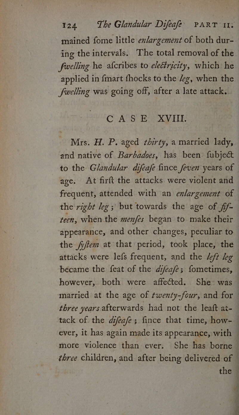 mained fome little ex/argement of both dur- ing the intervals. The total removal of the fwelling he afcribes to electricity, which he applied in {mart fhocks to the /g, when the Swelling was going off, after a late attack. CAS E XVHI. Mits. iP: aged thirty, a married lady, and native of Barbadoes, has been fubje&amp; to the Glandular difeafe fince feven years of age. At firft the attacks were violent and frequent, attended with an enlargement of the right leg ; but towards the age of fi teen, when the menfes began to make their appearance, and other changes, peculiar to the fifem at that period, took place, the — attacks were lefs frequent, and the /eft leg became the feat of the djea/e; fometimes, however, both were affected. She was married at the age of twenty-four, and for three years afterwards had not the leaft at-_ tack of the difeafe; fince that time, how- ever, it has again made its appearance, with more violence than ever. She has borne three children, and after being delivered of the