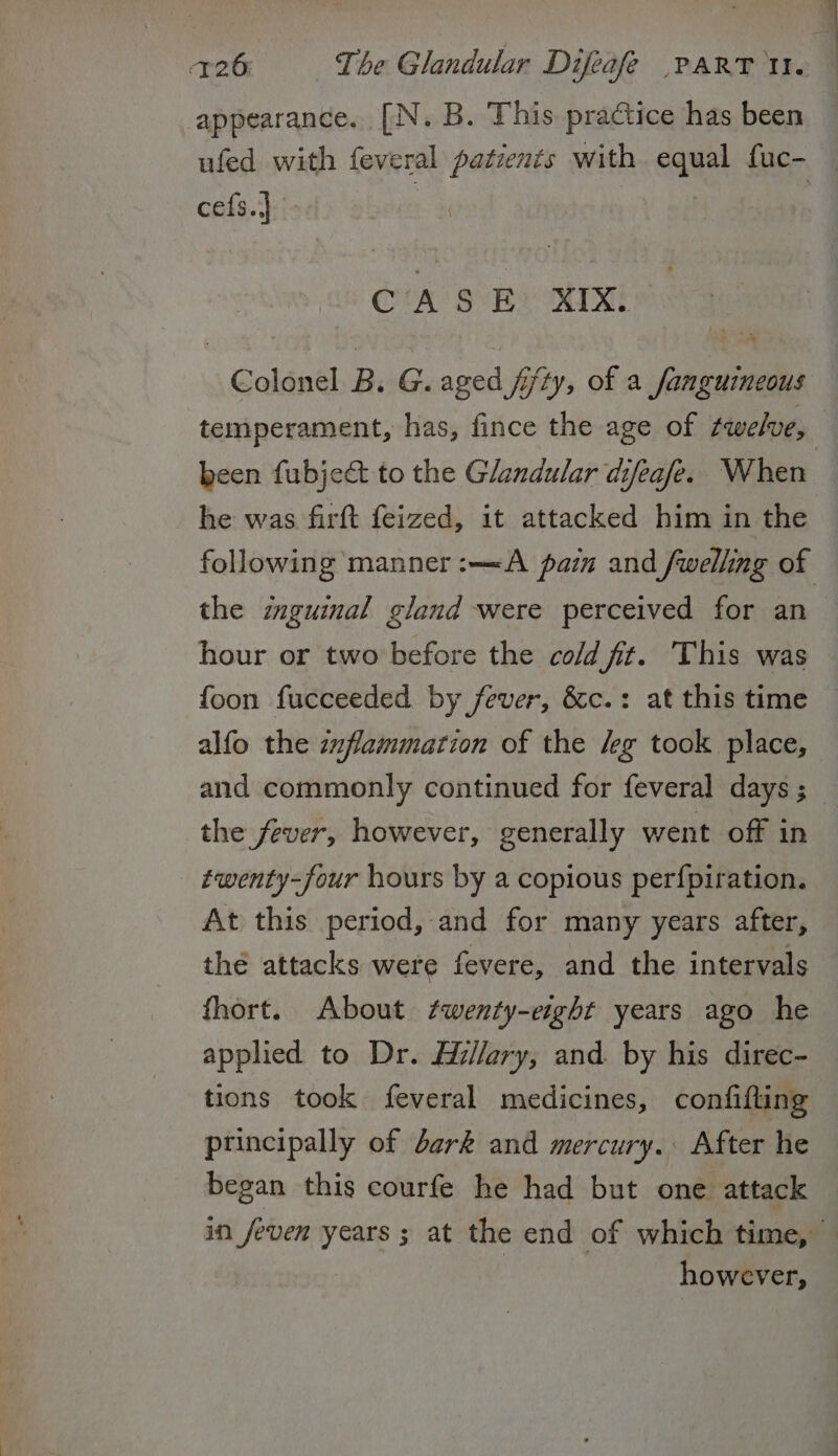appearance. [N. B. This practice has been ufed with feveral patients with equal fuc- — cefs.} | : CASE: XIX. Colonel B. G. aged fifty, of a fanguineous temperament, has, fince the age of twelve, been fubject to the Glandular difeafe. When : he was firft feized, it attacked him in the following manner :—A pazn and /welling of the znguinal gland were perceived for an hour or two before the cold fit. This was foon fucceeded by fever, &amp;c.: at this time alfo the zzflammation of the /eg took place, and commonly continued for feveral days ; the fever, however, generally went off in twenty-four hours by a copious perfpiration. At this period, and for many years after, thé attacks were fevere, and the intervals fhort. About twenty-eight years ago he applied to Dr. Hillary, and. by his direc- tions took feveral medicines, confifling — principally of dark and mercury. After he began this courfe he had but one attack in jeven years ; at the end of which time, — however,