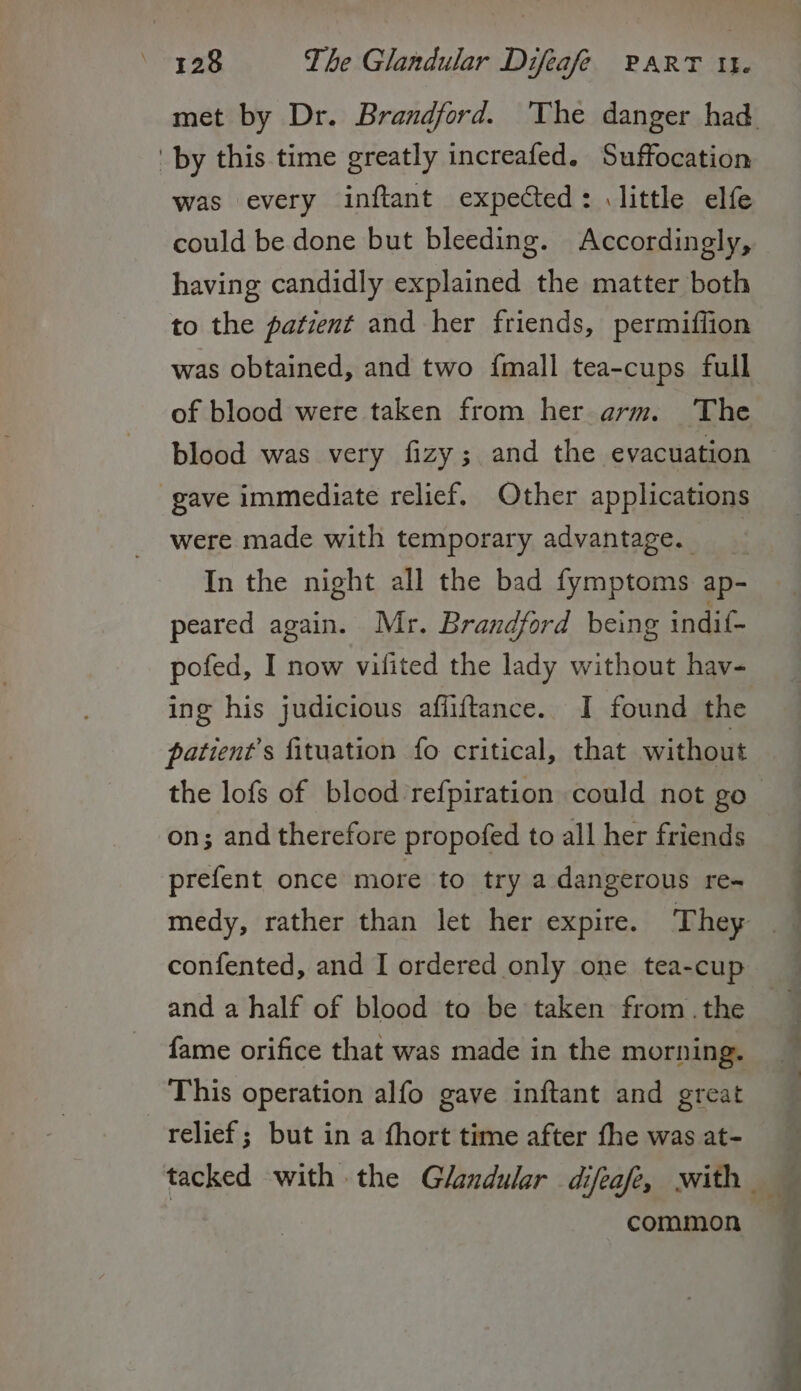 by this time greatly increafed. Suffocation was every inftant expected: little elfe could be done but bleeding. Accordingly, having candidly explained the matter both to the patient and her friends, permiffion was obtained, and two {mall tea-cups full of blood were taken from her arm. The blood was very fizy; and the evacuation gave immediate relief. Other applications were made with temporary advantage. __ In the night all the bad fymptoms ap- peared again. Mr. Brandford being indit- pofed, I now vilited the lady without hav- ing his judicious affiftance. I found the patient’s fituation fo critical, that without on; and therefore propofed to all her friends prefent once more to try a dangerous re- confented, and I ordered only one tea-cup and a half of blood to be taken from .the fame orifice that was made in the morning. This operation alfo gave inftant and great relief; but in a fhort time after fhe was at- common pee es oe
