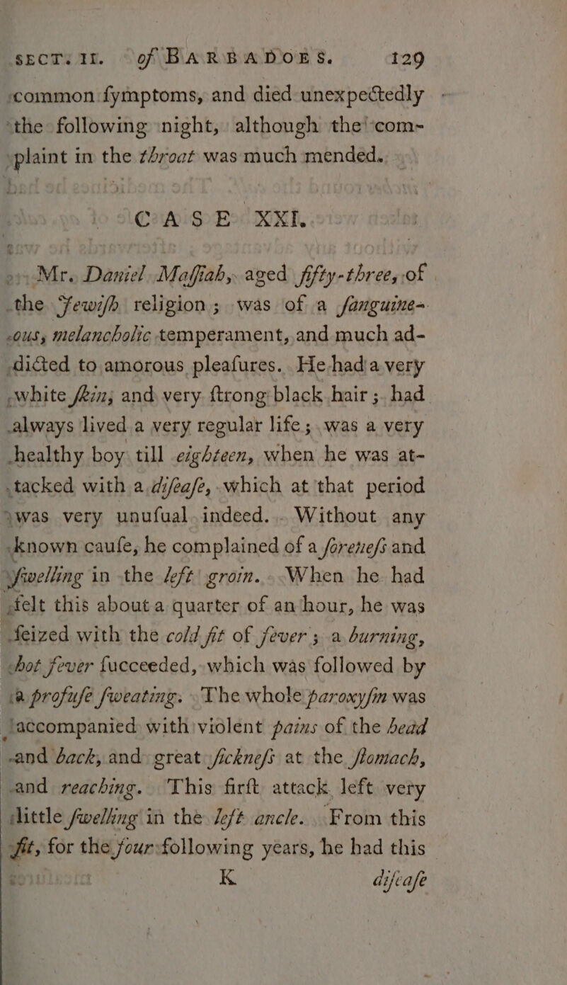 common fymptoms, and died unexpectedly - ‘the following ‘night, although the!com-~ »plaint in the ¢hroat was much mended. CASE XXL o&gt; Mr. Daniel Mafiah, aged fifty-three,,of | the ‘Yewi/h religion; was of a fanguine= 0US s melancholic temperament, and much ad- diced to amorous pleafures.. He-hadia very white fi; and very. ftrong black hair ;. had always lived a very regular life; was a very healthy boy till eighteen, when he was at- tacked with a difea/e,.which at that period ywas. very unufual. indeed... Without any ‘Anown caufe, he complained of a forene/s and Sivelling in the £ft grom...When he. hail elt this about a quarter of an hour, he was feized with the cold fit of fever’; a burning, hot fever fucceeded, which was followed by a profufe fweating. The whole paroxy/m was accompanied with violent paius of the bead and back, and: great s/ickne/s at the flomach, and reaching. This firft attack, left very little Jwelting in the left anele. From this fit, for the fourfollowing years, he had this Boiine ft K difvafe