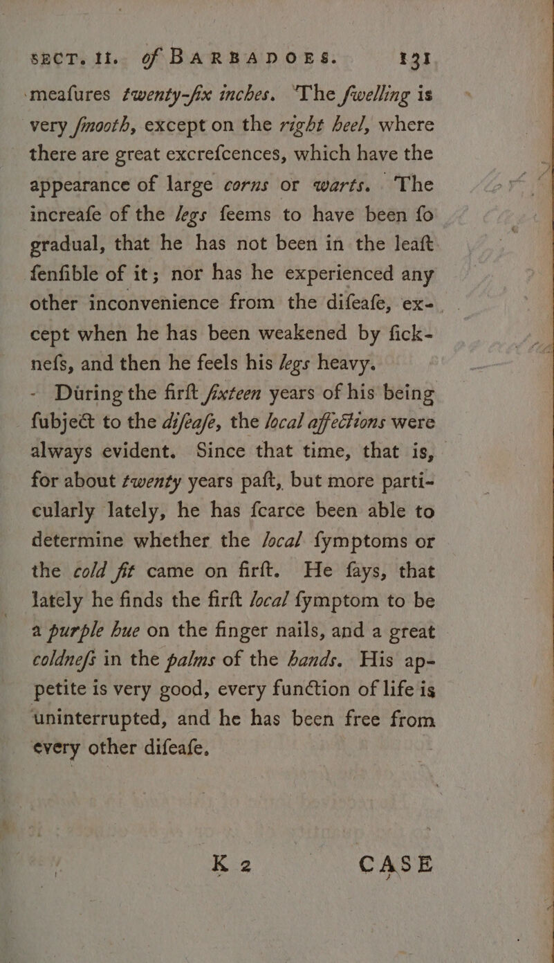 ‘meafures fwenty-fix inches. ‘The fwelling is very fmooth, except on the right heel, where there are great excrefcences, which have the appearance of large corns or warts. The increafe of the /egs feems to have been fo gradual, that he has not been in the leaft. fenfible of it; nor has he experienced any cept when he has been weakened by fick- nefs, and then he feels his /egs heavy. - During the firft fxteen years of his being fubje&amp; to the difea/e, the local affections were always evident. Since that time, that is; for about ¢wenty years paft, but more parti- cularly lately, he has fcarce been able to determine whether the /oca/ fymptoms or the cold fit came on firft. He fays, that lately he finds the firft /oca/ fymptom to be a purple hue on the finger nails, and a great coldnefs in the palms of the bands. His ap- petite is very good, every function of life is uninterrupted, and he has been free from every other difeafe. Ke. CASE