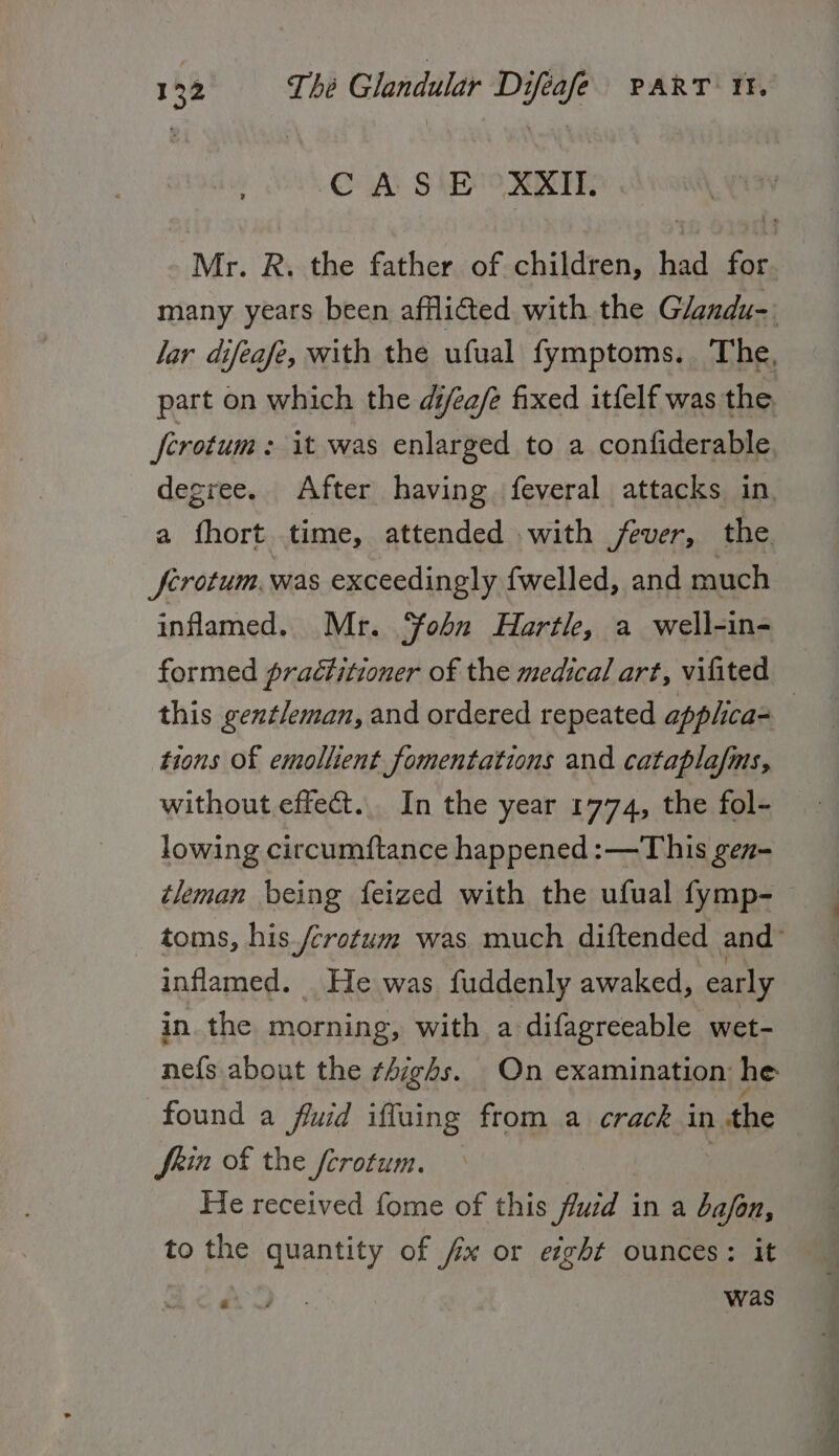 C AS E XXII. Mr. R. the father of children, had for many years been afflicted with the Glandu-. lar difeafe, with the ufual fymptoms. The, part on which the di/ee/e fixed itfelf was the. ferotum : it was enlarged to a confiderable degree. After having feveral attacks in. a fhort time, attended .with fever, the. ferotum. was exceedingly fwelled, and much inflamed. Mr. ‘fobn Hartle, a well-in- formed practitioner of the medical art, vifited this gentleman, and ordered repeated apphca- tions Of emollient fomentations and cataplafms, without effect. In the year 1774, the fol- lowing circumftance happened :—This gen- tleman being feized with the ufual fymp- toms, his /crotum was. much diftended and inflamed. He was fuddenly awaked, early in the morning, with a difagreeable wet- nefs about the ¢4ighs. On examination he found a fluid iffuing from a crack in the Shin of the ferotum. — | He received fome of this ‘Suid | in a ba/on, to the quantity of fx or eight ounces: it AD: was