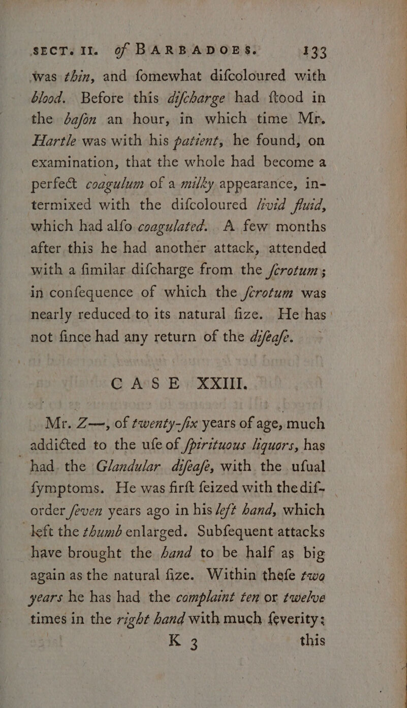 was thin, and fomewhat difcoloured with blood. Before this difcharge had ftood in the dafon an hour, in which time Mr. Hartle was with his patient, he found, on examination, that the whole had become a perfect coagulum of a milky appearance, in- termixed with the difcoloured Avid fluid, which had alfo coagulated. A few months after this he had another attack, attended with a fimilar difcharge from the ferotum ; in confequence of which the /crotum was nearly reduced to its natural fize. He has: not fince had any return of the dea/e. CASE XXIII, Mr. Z—,; of twenty-/ix years of age, much addicted to the ufeof /pirituous liquors, has had. the Glandular difeafe, with the ufual fymptoms. He was firft feized with thedif~ _ order feven years ago in his /eft band, which deft the thumb enlarged. Subfequent attacks have brought the and to be half as big again as the natural fize. Within thefe twa years he has had the complaint ten or twelve times in the right hand with much feverity: | K 3 this