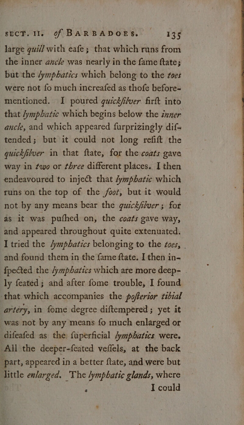 large guill with eafe; that which runs from the inner ancle was nearly in the fame ftate; but the /ymphatics which belong to the foes were not fo much increafed as thofe before- mentioned. I poured guickflver firft into that 4ymphatic which begins below the zzzer ancle, and which appeared furprizingly dif- tended; but it could not long refift the guickfilver in that ftate, for the coats gave way in ¢wo or three different places. I then endeavoured to inject that 4ymphatic which runs on the top of the foot, but it would not by any means bear the gusck/lver ; for as it was pufhed on, the coats gave way, and appeared throughout quite extenuated. I tried the /ympbatics belonging to the foes, | and found them in the fame ftate. I then in- fpected the /ymphatics which are more deep- ly feated ; and after fome trouble, I found ‘that which accompanies the pofterior tibial artery, in fome degree diftempered; yet it was not by any means fo much enlarged or difeafed as the fuperficial /ymphatics were. All the deeper-feated veffels, at the back part, appeared in a better ftate, and were but ‘Jittle enlarged, — The lymphatic glands, where ‘ I could