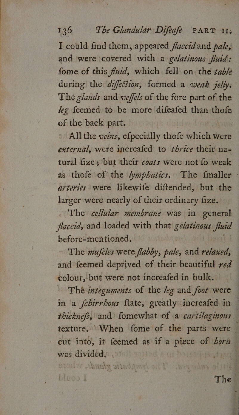 I could find them, appeared flaccidand pale, and were covered with a gelatinous fluid: fome of this fusd, which fell on the table during the diffection, formed a weak jelly. The glands and veffels of the fore part of the deg feemed to be more difeafed than thofe of the back part. - Allthe vers, efpecially thofe which were hoes were increafed to thrice their na- tural fize; but ‘their coats were not fo weak as thofe of the /ymphatics. The fmaller - arteries were likewife diftended, but the larger were nearly of their ordinary fize. . The cellular membrane was in general flaccid, and loaded with that ili fuia before-mentioned. — The mujfcles were flabby, ie and relaxed, and feemed deprived of their beautiful red colour, but were not increafed in bulk. &lt;The integuments of the /eg and _foot were in a /chirrhous ftate, greatly .increafed in thickneft, and’ fomewhat of a cartilaginous texture. When fome of the parts were } eut into, it feemed as if a pee of horn was sidan The