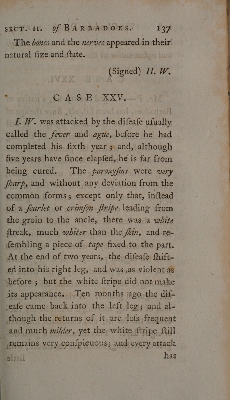 The dones and the zerves ap peared in their’ natural fize and ftate. (Signed) H.W. 40 9y' Gi Ar Sie bv. I. W. was attacked by the difeafe ufually called the fever and ague, before he had completed his fixth year ; and, although five years have fince elapfed, he is far from being cured... The. paroxy/ins were very fbarp, and without any deviation from the common forms; except only that, inftead of a fearlet or crimfon firipe leading from the groin to the ancle, there was a white ftreak, much whiter than the fiz, and re- fembling a piece.of. tape fixed to the part. At the end of two years, the. difeafe. thift- ed into his right leg, and was,as violent as ‘before ; but the white {tripe did\ not make its appearance, ;'Ten months jago.,the dif- -eafe came back into the left leg; and al- though the returns of it, are. lefs frequent and much mi/der, yet the white {tripe till | femains very confpicuous; and every attack Sissi has