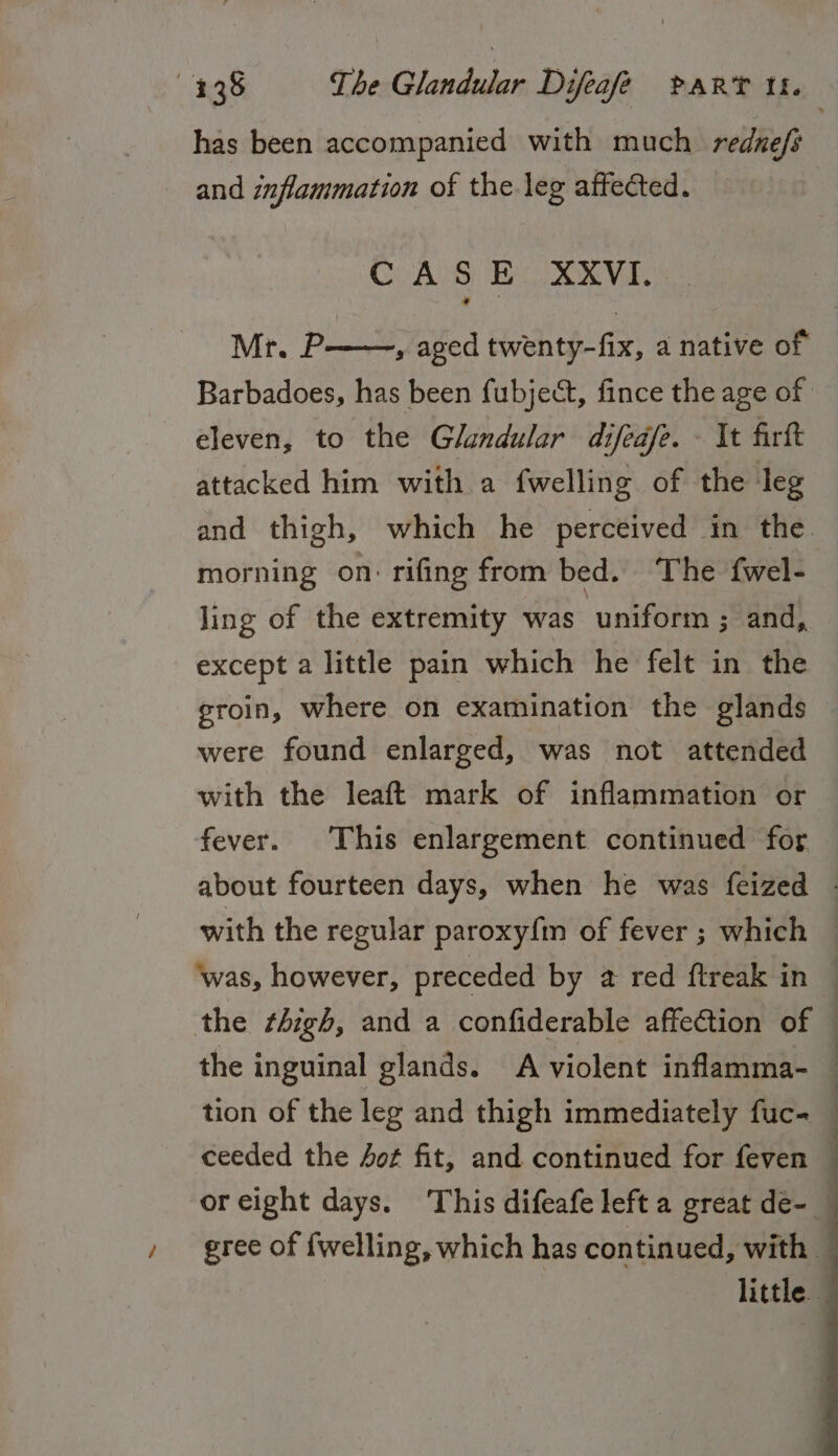 has been accompanied with much rednefs and inflammation of the leg affected. CASE XXVI. Mr. P——, aged twenty-fix, a native of eleven, to the Glandular difeafe. It firft attacked him with a fwelling of the ‘leg morning on: rifing from bed. The fwel- ling of the extremity was uniform ; and, except a little pain which he felt in the groin, where on examination the glands were found enlarged, was not attended with the leaft mark of inflammation or fever. This enlargement continued for with the regular paroxy{fm of fever ; which the thigh, and a confiderable affection of the inguinal glands. A violent inflamma- tion of the leg and thigh immediately fuc- ceeded the ot fit, and continued for feven