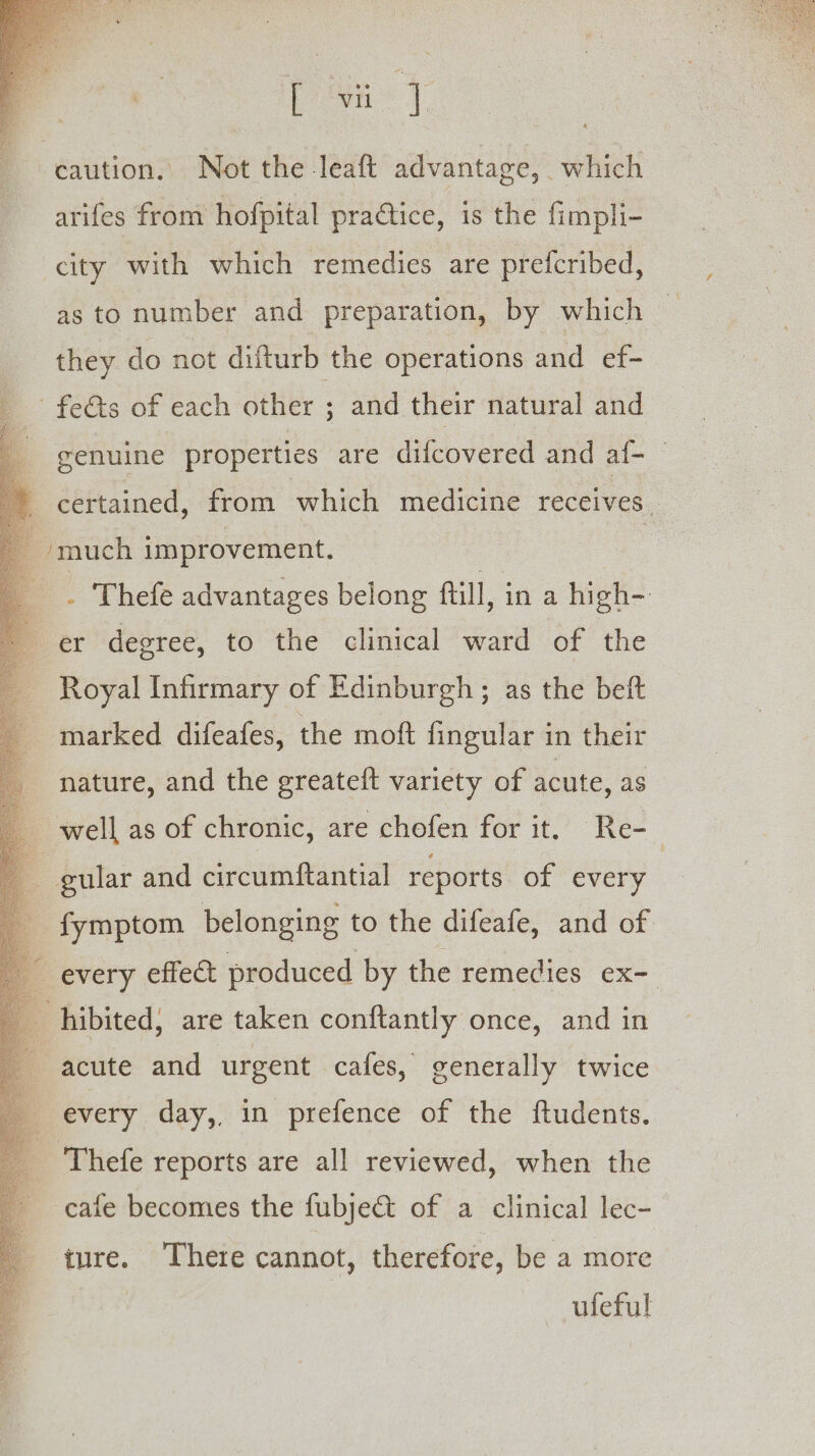 ‘caution. Not the leaft advantage, which arifes from hofpital practice, is the fimpli- city with which remedies are prefcribed, as to number and preparation, by which they do not difturb the operations and ef- _ feé&amp;s of each other ; and their natural and genuine properties are difcovered and af- certained, from which medicine receives - much improvement. ; . Thefe advantages belong fill, ina high- er degree, to the clinical ward of the Royal Infirmary of Edinburgh ; as the beft marked difeafes, the moft fingular in their nature, and the greateft variety of acute, as | well as of chronic, are chofen for it. Re- | gular and circumftantial reports of every fymptom belonging to the difeafe, and of every effect produced by the remedies ex- hibited, are taken conftantly once, and in acute and urgent cafes, generally twice every day,, in prefence of the ftudents. ‘Thefe reports are all reviewed, when the cafe becomes the fubject of a clinical lec- ture. There cannot, therefore, be a more | ufeful