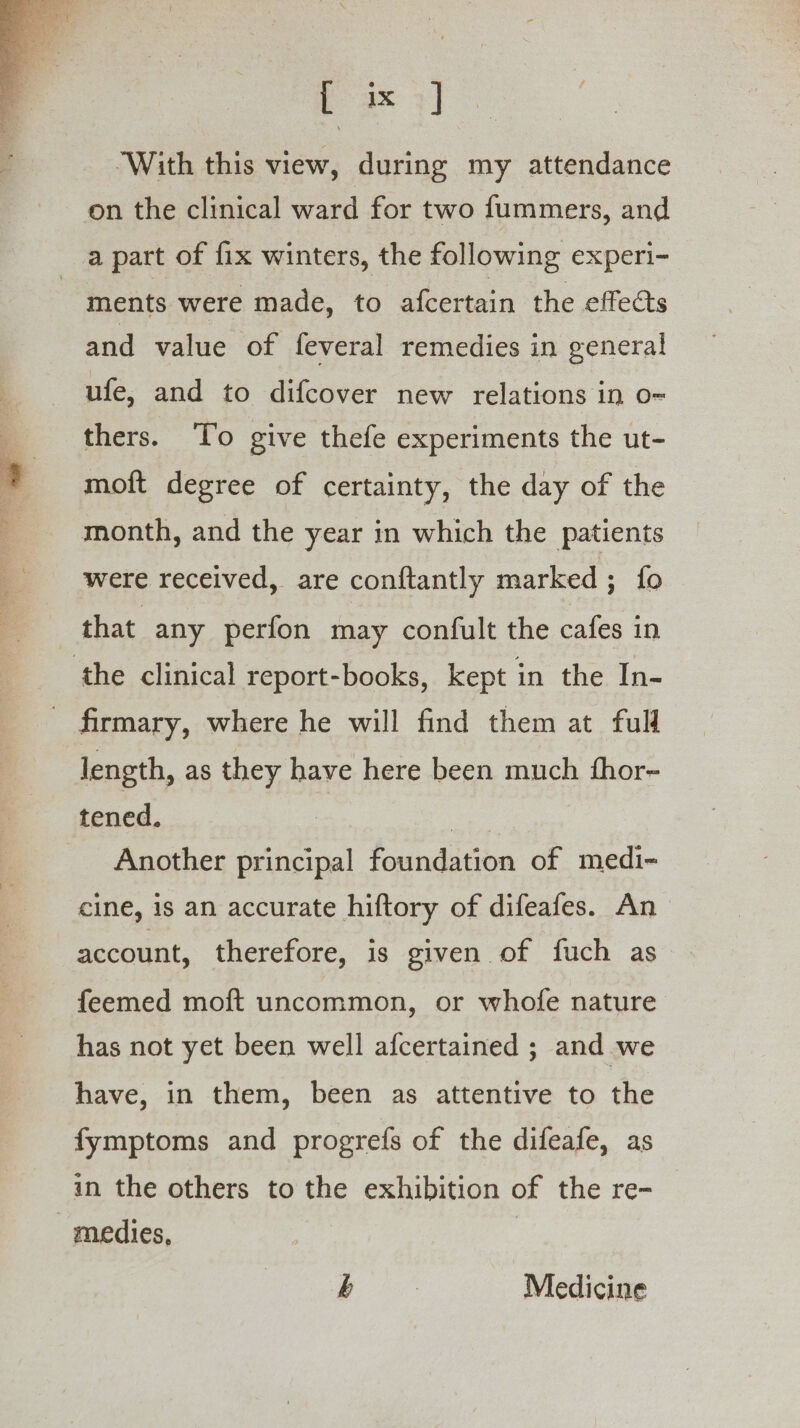 ‘With this view, during my attendance on the clinical ward for two fummers, and a part of fix winters, the following experi- ments were made, to afcertain the effects and value of feveral remedies in general ufe, and to difcover new relations in o- thers. To give thefe experiments the ut- moft degree of certainty, the day of the month, and the year in which the patients were received, are con{tantly marked; {fo | that any perfon may confult the cafes in ‘the clinical report-books, kept in the In- firmary, where he will find them at full length, as they have here been much fhor- tened. | | Another principal foundation of medi- cine, is an accurate hiftory of difeafes. An account, therefore, is given of fuch as feemed moft uncommon, or whofe nature has not yet been well afcertained ; and we have, in them, been as attentive to the fymptoms and progrefs of the difeafe, as in the others to the exhibition of the re- -medies, | b Medicine