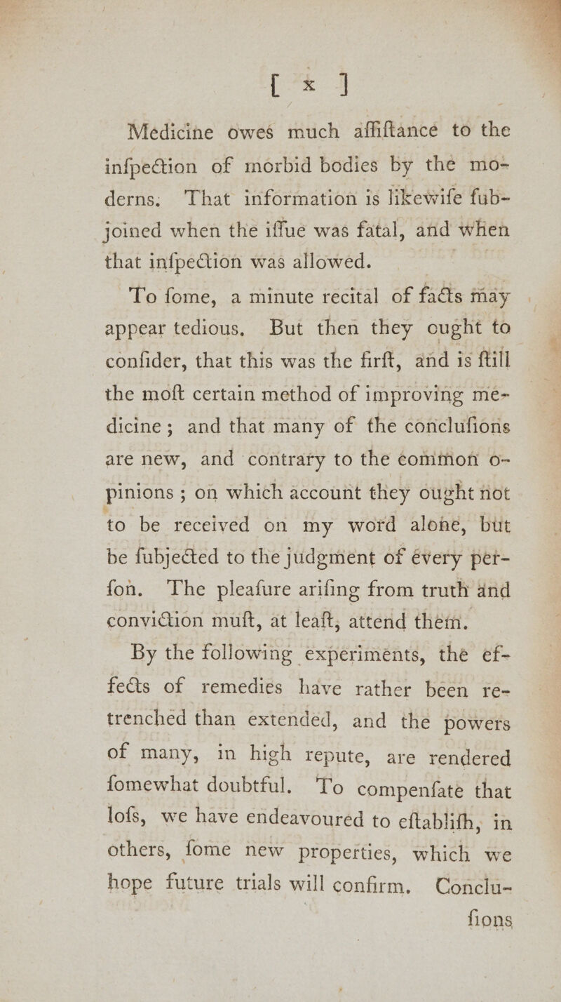 Medicine owes much affiftance to the infpeGion of morbid bodies by the mo- derns; ‘That information is likewife fub- joined when the iffue was fatal, and when that infpection was allowed. pits To fome, a minute recital of facts may appear tedious, But then they ought to confider, that this was the firft, and is ftill the moft certain method of improving me- dicine ; and that many of the conclufions are new, and contrary to the common o- Pinions ; ; on which account they ought not to be received on my word alone, but be fubjected to the judgment of évery per- fon. The pleafure arifing from truth and conviction muft, at leaft, attend them. By the following experiments, the ef- fects of remedies have rather been re- trenched than extended, and the powers of many, in high repute, are rendered fomewhat doubtful. To compenfate that lofs, we have endeavoured to eftablifh, in others, fome new properties, which we hope future trials will confirm. Conclu- fions