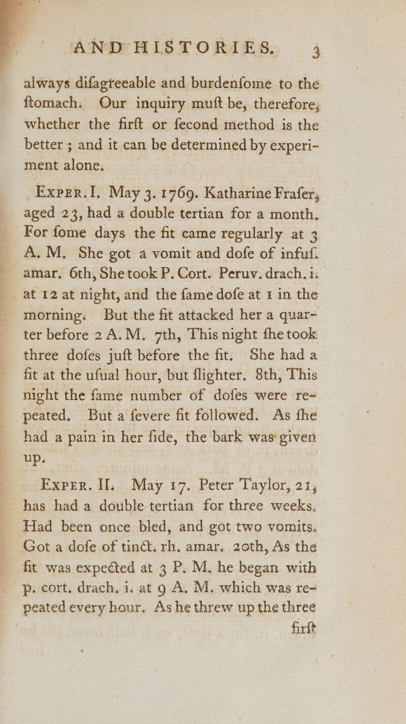 always difagteeable and burdenfome to the ftomach. Our inquiry muft be, therefore; whether the firft or fecond method is the better ; and it can be determined by experi- ment alone; _Exper.I, May 3. 1769. Katharine Frafer, _ aged 23, had a double tertian for a month, _ For fome days the fit came regularly at 3 A.M. She got a vomit and dofe of infuf. amar. 6th, Shetook P. Cort. Peruv. drach.is _ at 12 at night, and the fame dofe at 1 in the morning. But the fit attacked her a quar- ter before 2 A.M, 7th, This night fhe took three dofes juft before the fit. She hada fit at the ufual hour, but flighter. 8th, This night the fame number of dofes were re- peated. But a fevere fit followed. As fhe had a pain in her fide, the bark was given up. z Exper. If, May 17. Peter Taylor, 21, has had a double tertian for three weeks. Had been once bled, and got two vomits. Got a dofe of tind. rh. amar. 20th, As the fit was expected at 3 P. M. he began with pp. cort, drach. 1. at 9 A. M. which was re- _ peatedevery hour. Ashe threw up the three | firtt