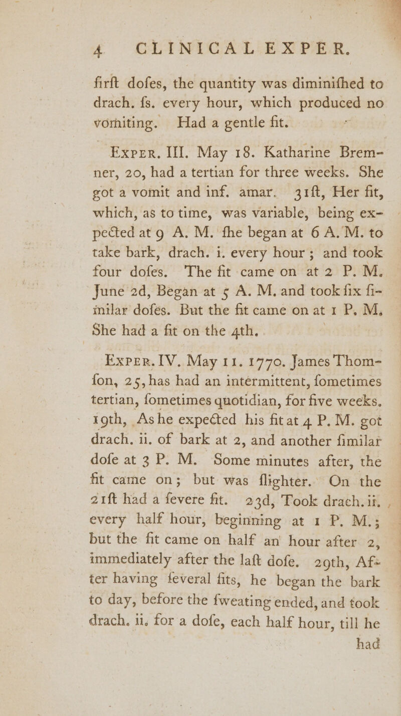 e CUAINICALLE wee, firft dofes, the quantity was diminithed to drach. fs. every hour, which produced no vomiting. Had a gentle fit. Exper. III. May 18. Katharine Brem- ner, 20, had atertian for three weeks. She got a vomit and inf. amar. 31ft, Her fit, which, as to time, was variable, being ex- pected atg A. M. fhe began at 6 A. M. to take bark, drach. i. every hour; and took four dofes. The fit came on at 2 P. M. June 2d, Began at 5 A. M. and took fix fi- — inilar dofes. But the fit came on at 1 P, M, She had a fit on the 4th. . Exper. IV, May 11. 1770. James Thom- fon, 25, has had an intermittent, fometimes tertian, fometimes quotidian, for Se weeks, - roth, Ashe expected his fit at 4. P.M. got drach, ii, of bark at 2, and another fimilar dofe at 3 P. M. te minutes after, the fit came on; but was flighter.. On the 21ft had a fevere fit. 23d, Took drach. ii, every half hour, beginning at 1 P. M.; but the fit came on half an hour after 2, immediately after the laft dofe. 209th, Af+ ter having tfeveral fits, he began the bark to day, before the fweating ended, and took _ drach. 11, for a dofe, each half hour, till he had