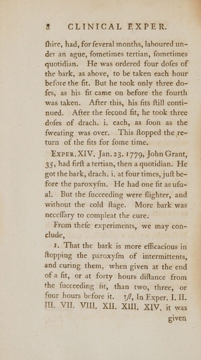 fhire, had, for feveral months, laboured un- der an ague, fometimes tertian, fometimes _ quotidian. He was ordered four dofes of the bark, as above, to be taken each hour before the fit. But he took only three do- fes, as his. fit came on before the fourth was taken. After this, his fits ftill conti- nued. After the fecond fit, he took three dofes of drach. i. each, as foon as the fweating was over. This ftopped the re- turn of the fits for fome time. Exper. XIV, Jan. 23.1779, John Grant, 35, had firft a tertian, then a quotidian. He got the bark, drach. i. at four times, juft be- fore the paroxy{m. He had one fit as ufu- al. But the fucceeding were flighter, and without the cold ftage. More bark was neceflary to compleat the cure. | From thefe experiments, we may con- clude, 1, That the bark is more efficacious in {topping the paroxy{m of intermittents, — and curing them, when given at the end of a fit, or at forty hours diftance from the fucceeding fit, than two, three, or four hours before it. 2/7, In Exper, I. If. DY. VU. VII, XI, XU, XIV. it was given