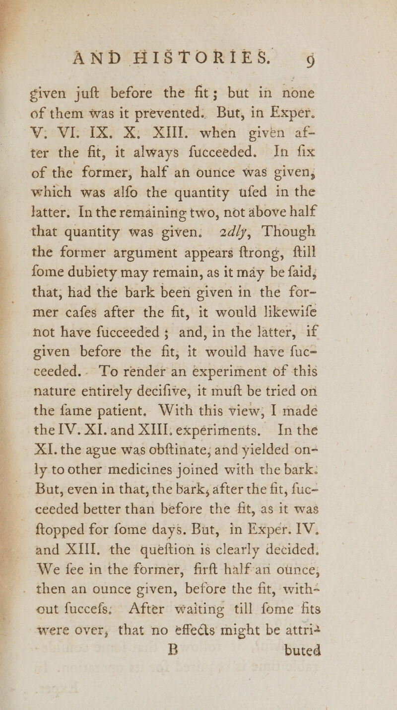 tN i ete. oe eS ity SIT DLR ah ee Se ae me ee orn con given juft before the fit; but in none of them was it prevented.. But, in Exper. ter the fit, it always fucceeded. In fix of the former, half an ounce was given, which was alfo the quantity ufed in the latter. In the remaining two, not above half the former argument appears ftrong, {till fome dubiety may remain, as it may be faid, that; had the bark been given in the for- mer cafes after the fit, it would likewife not have fucceeded 3 and, in the latter, if given before the fit; it would have fuc= ceeded.- To render an experiment of this nature entirely decifive, it muft be tried on the fame patient. With this view, I madeé the IV. XI.and XIII. expériments. In the XI. the ague was obftinate; and yielded on- ly to other medicines joined with the bark: But, even in that, the bark, after the fit, fuc- and XIII. the quélftion is clearly decided. ‘We fee in the former, firft half-an otince; out fuccefs; After waiting till fome fits were over, that no effects might be attri+ B buted