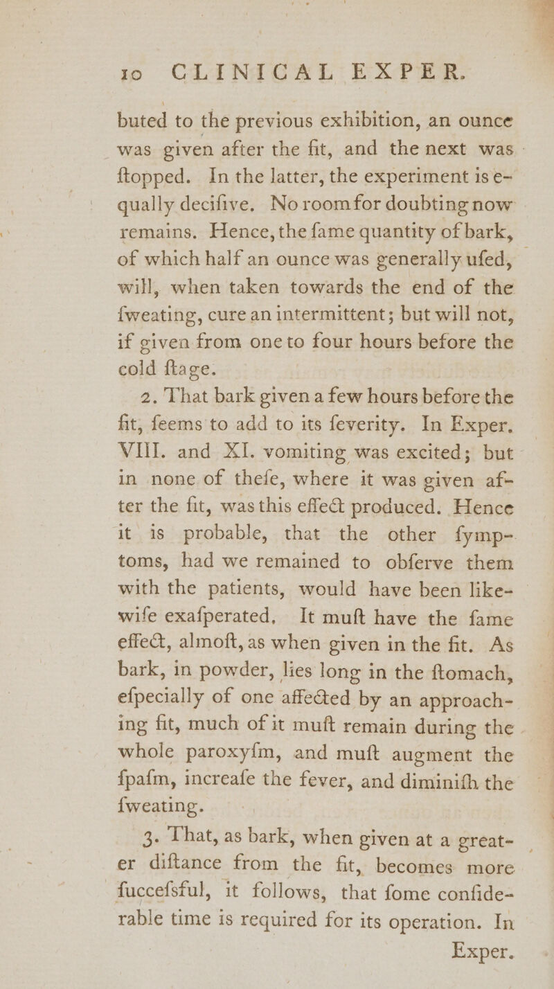 buted to the previous exhibition, an ounce was given after the fit, and the next was. {topped. In the latter, the experiment is e- qually decifive. Noroomfor doubting now remains. Hence, the fame quantity of bark, of which half an ounce was generally ufed, — will, when taken towards the end of the fweating, cure an intermittent; but will not, if civen from one to four hours before the cold ftage. 2. That bark given a few hours before the fit, feems to add to its feverity. In Exper, | VIII. and XI. vomiting was excited; but in none of thefe, where it was given af- ter the fit, was this effe&amp; produced. Hence it is probable, that the other fymp-. toms, had we remained to obferve them with the patients, would have been like- — wife exafperated, It muft have the fame effet, almoft,as when given in the fit. As bark, in powder, lies long in the ftomach, efpecially of one affe&amp;ted by an approach- ing fit, much of it muft remain during the whole paroxyim, and muft augment the fpafm, increafe the fever, and diminith the {weating. 3. That, as bark, when given at a great- | er diftance from the fit, becomes more —fuccefsful, it follows, that fome confide- rable time is required for its operation. In Exper.