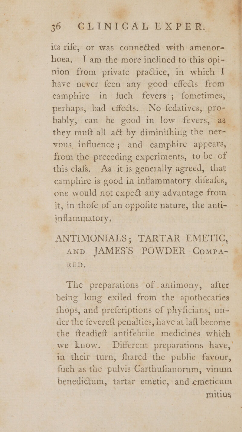 ty : a 36. GCLINICAL EXPER. its rife, or was conneéted with amenor- hoea. Iam the more inclined to this opi- nion from private praétice, in which I have never feen any good effects from camphire in fuch fevers ; fometimes, perhaps, bad effects. No fedatives, pro- | bably, can be good in low fevers, as they muft all a@ by diminifhing the ner- — vous, influence; and camphire appears, from the preceding experiments, to be of this clafs, As it is generally agreed, that camphire is good in inflammatory difeafes, one would not expe&amp; any advantage from . it, in thofe of an oppolite nature, the anti- inflammatory, ANTIMONIALS; TARTAR EMETIC, AND JAMES’S POWDER Compa- RED. The preparations of antimony, after being long exiled from the apothecaries — fhops, and prefcriptions of phyficians, un- der the fevereft penalties, have at laft become the fteadieft antifebrile medicinés which we know. Different preparations have,’ in their turn, fhared the public favour, fuch as the pulvis Carthufianorum, vinum benedictum, tartar emetic, and emeticum maitius