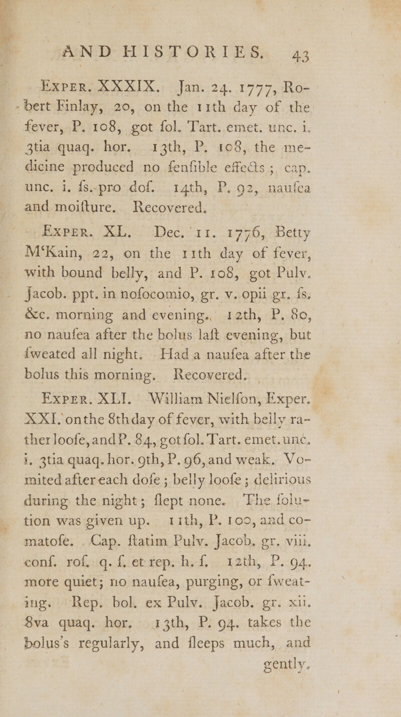 _ Exper, XXXIX. Jan. 24.1777, Ro- fever; P. 108; cot fol. Tart..emet. unc, 1. 3tia quaq. hor. 13th, P. 108, the me- dicine produced no fenfible effes ;_ cap. unc, i, fs..pro dof. 14th, P. 92, naufea and moifture. Recovered. M‘Kain, 22, on the 11th day of fever, with bound belly, and P. 108, got Pulv. jacob. ppt. in nofocomio, gr. v. opii gr. fs. &amp;c. morning and evening. 12th, P. 80, no naufea after the bolus laft evening, but — {weated all night. Hada naufea after the bolus this morning. Recovered. | | Exper. XLI. Walham Nielfon, Exper. XXI. onthe 8thday of fever, with belly ra- ther loofe,andP. 84, gotfol. Tart. emet.unc. i, 3tia quaq. hor. gth, P. 96, and weak. Vo- maited after each dofe ; belly loofe; delirious during the night; flept none. ‘Fhe folu- tion was given up. ith, P. 100, and co- matofe. . Cap. ftatim Pulv. Jacob, gr. viii. mote quiet; no naufea, purging, or {weat- img. ‘Rep. bol. ex Pulv. Jacob. gr. xu. 8va quaq. hor. 13th, P. 94. takes the bolus’s regularly, and fleeps much, and | gently.