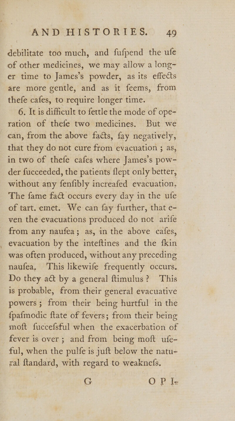 -_ debilitate too much, and fufpend the ufe of other medicines, we may allow a long- are more gentle, and as it feems, from thefe cafes, to require longer time. 6. It is difficult to fettle the mode of ope- ration of thefe two medicines. But we can, from the above fads, fay negatively, that they do not cure from evacuation ; aS, in two of thefe cafes where James's pow- der fucceeded, the patients flept only better, without any fenfibly increafed evacuation. The fame fa&amp; occurs every day in the ufe of tart. emet. We can fay further, that e- ven the evacuations produced do not arife | from any naufea; as, in the above cafes, evacuation by the inteftines and the fkin was often produced, without any preceding naufea, This likewife frequently occurs. Do they aét by a general ftimulus? This is probable, from their general evacuative powers; from their being hurtful in the {pafmodic ftate of fevers; from their being moft fuccefsful when the exacerbation of fever is over ; and from being moft ufe- ful, when the pulfe is juft below the natu- ral ftandard, with regard to weaknefs. G OP Ie