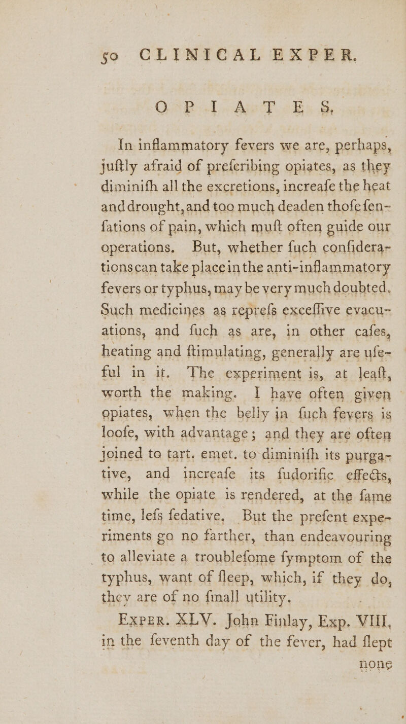 QE iE OS th ‘ inflammatory fevers we are, perhaps, juftly afraid of preferibing opiates, as they diminifh all the excretions, increafe the heat and drought, and too much deaden thofe fen- fations of pain, which mutt often guide our operations. But, whether fuch confidera- tionscan take placei in the anti-inflammatory fevers or typhus, may be very much doubted. Such medicines as reprefs exceflive evacu- ations, and fuch as are, in other cafes, heating and ftimulating, generally are ufe- ful in it. The experiment is, at leaft, worth the making. I have often given gpiates, when the belly in fuch feyers is loofe, with advantage; and they are often joined to tart. emet. to-diminith its purga- tive, and increafe its fudorific effects, while the opiate is rendered, at the fame time, lefs fedative, But the prefent expe- riments go no farther, than endeavouring _ to alleviate a troublefome fymptom of the typhus, want of fleep, which, if Moen do, they are of no {mall utility. Exper. XLV. John Finlay, Exp. VIII, in the feventh day of the fever, had flept | HORS