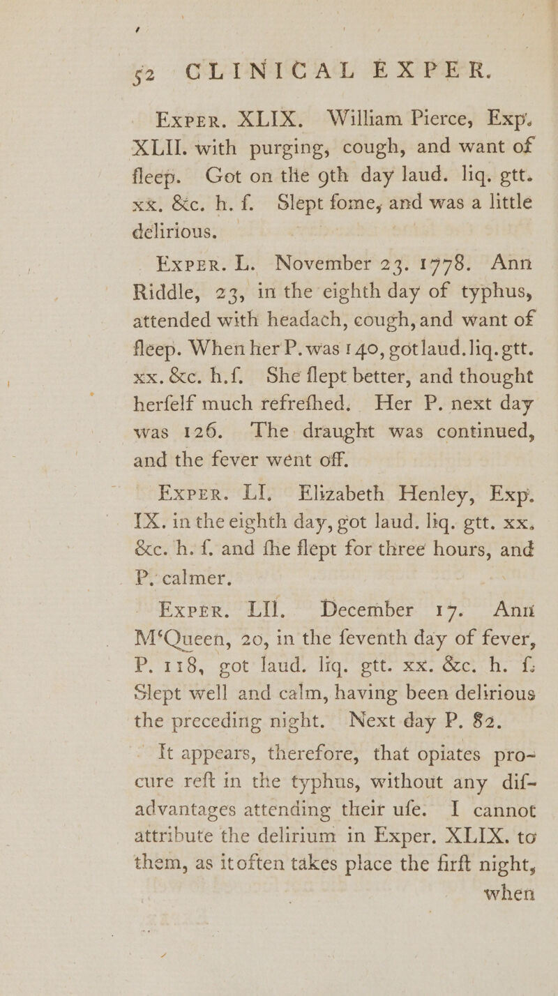 ¢ (2 CLINTCAL EXPER. Exper. XLIX. William Pierce, Exp. XLII. with purging, cough, and want of fleep. Got on the gth day laud. liq. gtt. ehh Bees tt. Sep fome, and was a little delirious. Exper. L. November 23. 1778. Ann Riddle, 23, in the eighth day of typhus, attended with headach, cough, and want of fleep. When her'P. was 1 40, gotlaud. liq. ett. xx.&amp;c. h.f. She flept better, and thought herfelf much refrefhed. Her P. next day was 126. The draught was continued, and the fever went off. “Exper. LI © Elizabeth. Henley, Exp; 1X. inthe eighth day, got laud. liq. gtt. xx. &amp;c. h. f. and the flept for three nabs and _ Py calmer. Exper. LI. December 17. Ann M‘Queen, 20, in the feventh day of fever, Prais,.got' laud, iq, ott. Sh.cect ik, Slept well and calm, having been delirious the preceding night. Next day P. 82. It appears, therefore, that opiates pro- cure reft in the typhus, without any dif- advantages attending their ufe. I cannot attribute the delirium in Exper. XLIX. to them, as itoften takes place the firft night, when