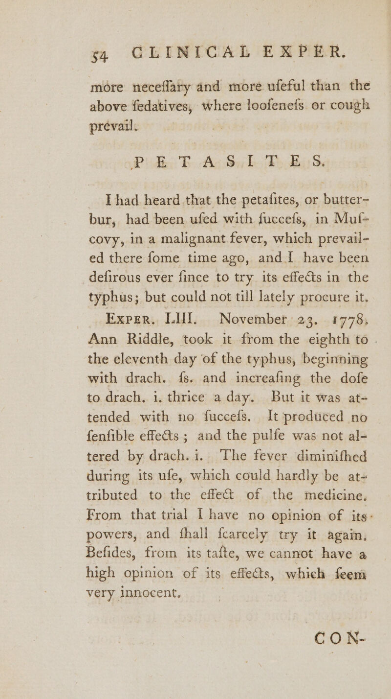 more neceflary and more ufeful than the above fedatives, where loofene{s. or cough prevail. PRP) dk. TE Ac Sy h. Ty as Thad heard that the petafites, or butter- bur, had been ufed with fuccefs, in Mul- covy, in a malignant fever, which prevail- ed there fome time ago, and I have been defirous ever fince to try its effects in the typhus; but could not till lately procure it. _., Exper., LHI... November..23. . 1778; Ann Riddle, took it from the eighth to the eleventh day of the typhus, beginning with drach. fs. and increafing the dofe to drach. 1. thrice a day. But it was at- tended with no fuccefs. It produced no fenfible effets ; and the pulfe was not al- tered by drach. i. The fever diminifhed during its ufe, which could hardly be at- tributed to the effe&amp; of. the medicine, From that trial I have no opinion of its: powers, and fhall icarcely try it again, Befides, from its tafte, we cannot have a high opinion of its effects, which feem very innocent, | CO N-