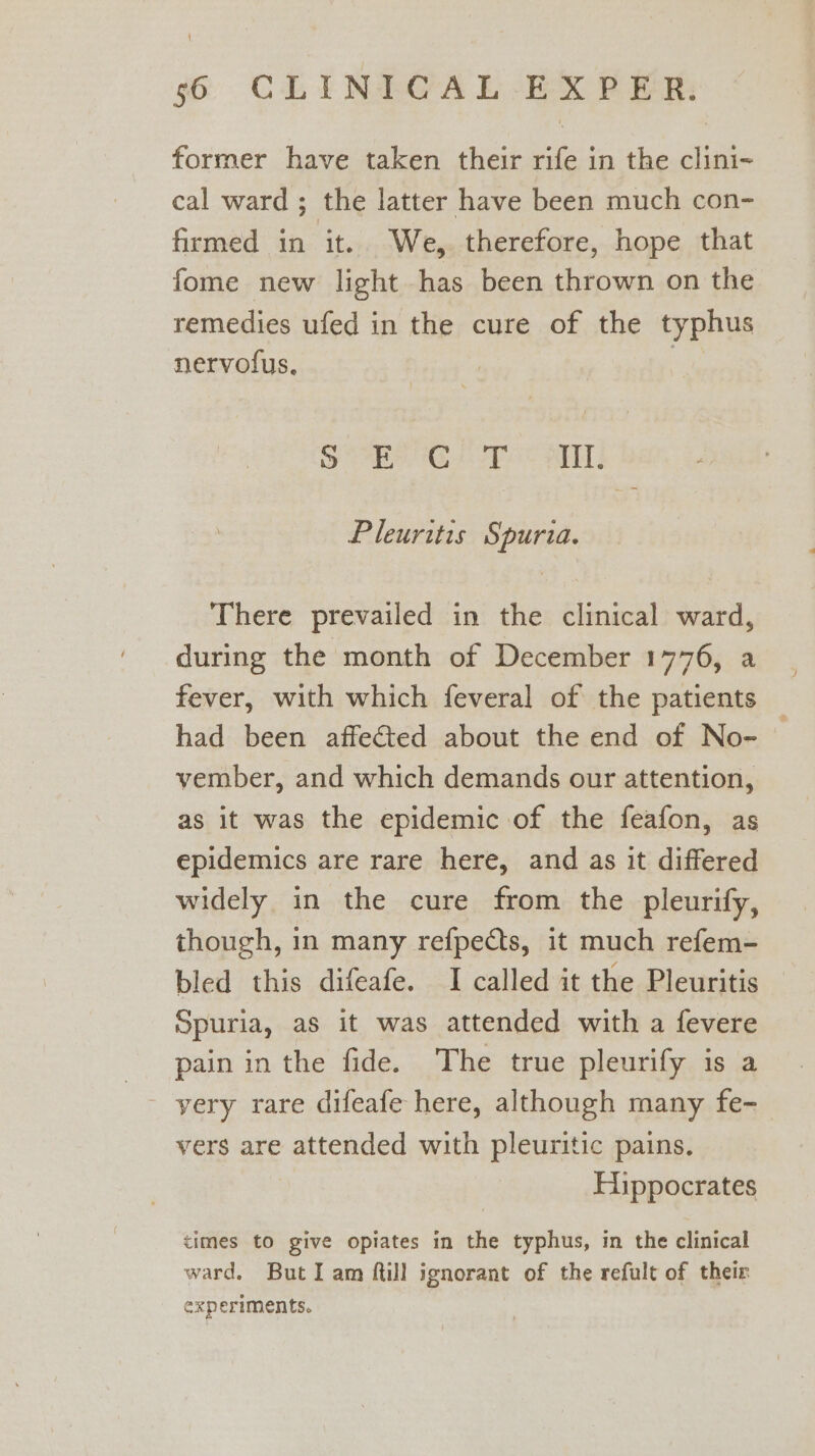 former have taken their rife in the clini- cal ward ; the latter have been much con- firmed in it. We, therefore, hope that fome new light has been thrown on the remedies ufed in the cure of the typhus nervolus, me Saher ie AT Pleuritis Spuria. There prevailed in the clinical ward, during the month of December 1776, a fever, with which feveral of the patients had been affected about the end of No- vember, and which demands our attention, as it was the epidemic of the feafon, as epidemics are rare here, and as it differed widely in the cure from the pleurify, though, in many refpects, it much refem- bled this difeafe. I called it the Pleuritis Spuria, as it was attended with a fevere pain in the fide. The true pleurify is a yery rare difeafe here, although many fe- vers are attended with pleuritic pains. Hippocrates times to give opiates in the typhus, in the clinical ward. But I am ftill ignorant of the refult of their experiments.