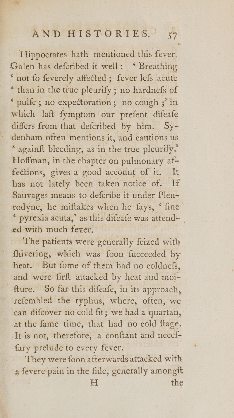 Hippocrates hath mentioned this fever. Galen has deferibed it well: ‘ Breathing * not fo feverely affected ; fever lefs acute “ than in the true pleurify ; no hardnefs of _ * pulfe ; no expectoration; no cough ;’ in which laft fymptom our prefent difeafe differs from that defcribed by him. Sy- - denham often mentions it, and cautions us * againft bleeding, as in the true pleurify.’ Hoffman, in the chapter on pulmonary af- ‘fections, gives a good account of it. It has not lately been taken notice of. It ‘Sauvages means to defcribe it under Pleu- rodyne, he miftakes when he fays, ‘ fine * pyrexia acuta,’ as this difeafe was attend- | ed with much fever, — , The patients were generally feized with fhivering, which was foon fucceeded by heat. But fome of them had no coldnefs, and were firft attacked by heat and moi- fture. So far this difeafe, in its approach, ‘refembled the typhus, where, often, we can difcover no cold fit; we had a quartan, at the fame time, that had no cold ftage. It is not, therefore, a conftant and necef- fary prelude to every fever. They were foon afterwards attacked with a fevere pain in the fide, generally amongtt H the