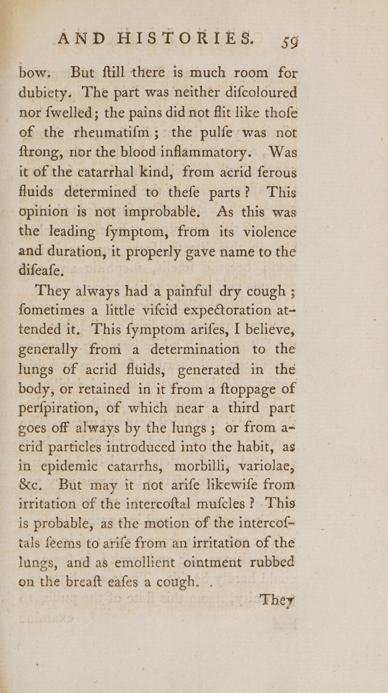 bow. But ftill there is much room for dubiety. The part was neither difcoloured nor {welled; the pains did not flit like thofe of the rheumatifm ; the pulfe was not {trong, nor the blood inflammatory. Was it of the catarrhal kind, from acrid ferous fluids determined to thefe parts? This opinion is not improbable, As this was the leading fymptom, from its violence and duration, it properly gave name to the difeafe. | They always had a painful dry cough ; fometimes a little vifcid expeCtoration at- tended it, This fymptom arifes, I believe, generally from a determination to the lungs of acrid fluids, generated in the body, or retained in it from a ftoppage of perfpiration, of which near a third part goes off always by the lungs; or from a- crid particles introduced into the habit, as in epidemic’ catarrhs, morbilli, variolae; &amp;ce. But may it not arife likewile from. irritation of the intercoftal mufcles ? This is probable, as the motion of the intercof- tals feems to arifé from an irritation of the lungs, and as emollient ointment rubbed on the breaft eafes a cough. . 5. They