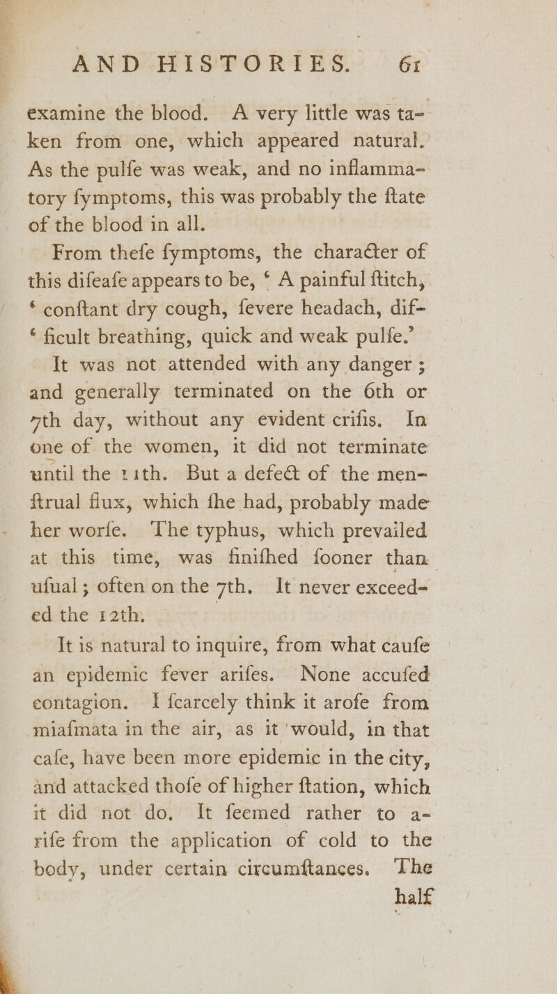 examine the blood. A very little was ta- ken from one, which appeared natural.’ As the pulfe was weak, and no inflamma- tory fymptoms, this was probably the ftate of the blood in all. From thefe fymptoms, the character of this difeafe appears to be, * A painful ftitch, * conftant dry cough, fevere headach, dif- © ficult breathing, quick and weak pulfe.’ It was not attended with any danger ; and generally terminated on the 6th or yth day, without any evident crifis. In one of the women, it did not terminate until the rith. But a defect of the men- ftrual flux, which fhe had, probably made her worfe. The typhus, which prevailed at this time, was finifhed fooner than ufual; oftenonthe 7th. It never exceed= ed the 12th. 7 | It is natural to inquire, from what caufe an epidemic fever arifes. None accufed contagion. I fcarcely think it arofe from miafmata in the air, as it ‘would, in that cafe, have been more epidemic in the city, and attacked thofe of higher ftation, which it did not do, It feemed rather to a- rife from the application of cold to the body, under certain circumftances. The half