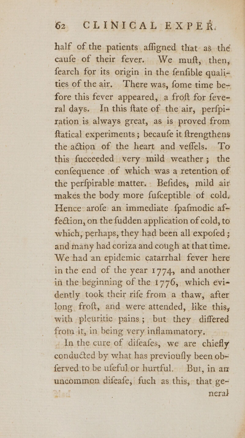 half of the patients affigned that- as the —caufe of their fever. We muft, then, fearch for its origin in the fenfible quali- ties of the air. There was, fome time be- fore this fever appeared, a froft for feve- ral days. In this ftate of the air, perfpi- ration is always great, as is proved from ftatical experiments; becaufe it ftrengthens the action of the heart and veffels. To this fucceeded very mild weather; the confequence . of which was a retention of the perfpirable matter. Befides, mild air makes the body more fufceptible of cold, Hence: arofe: an immediate . fpafmodic af- fection, on the fudden application of cold, to which, perhaps, they had been all expofed ; and many had coriza and cough at that time. We had an epidemic catarrhal fever here in the end of the year 1774, and another in the beginning of the 1776, which evi- dently took their rife from a thaw, after long froft, and were attended, like this, with pleuritic pains; but they differed from it, in being very inflammatory. ~ In the cure of sdifeafes, we are chiefly conducted by what has previoufly been ob= ferved:to be ufeful or hurtful. But, in am uncommon difeafe,' fuch as this, that ge- neral -