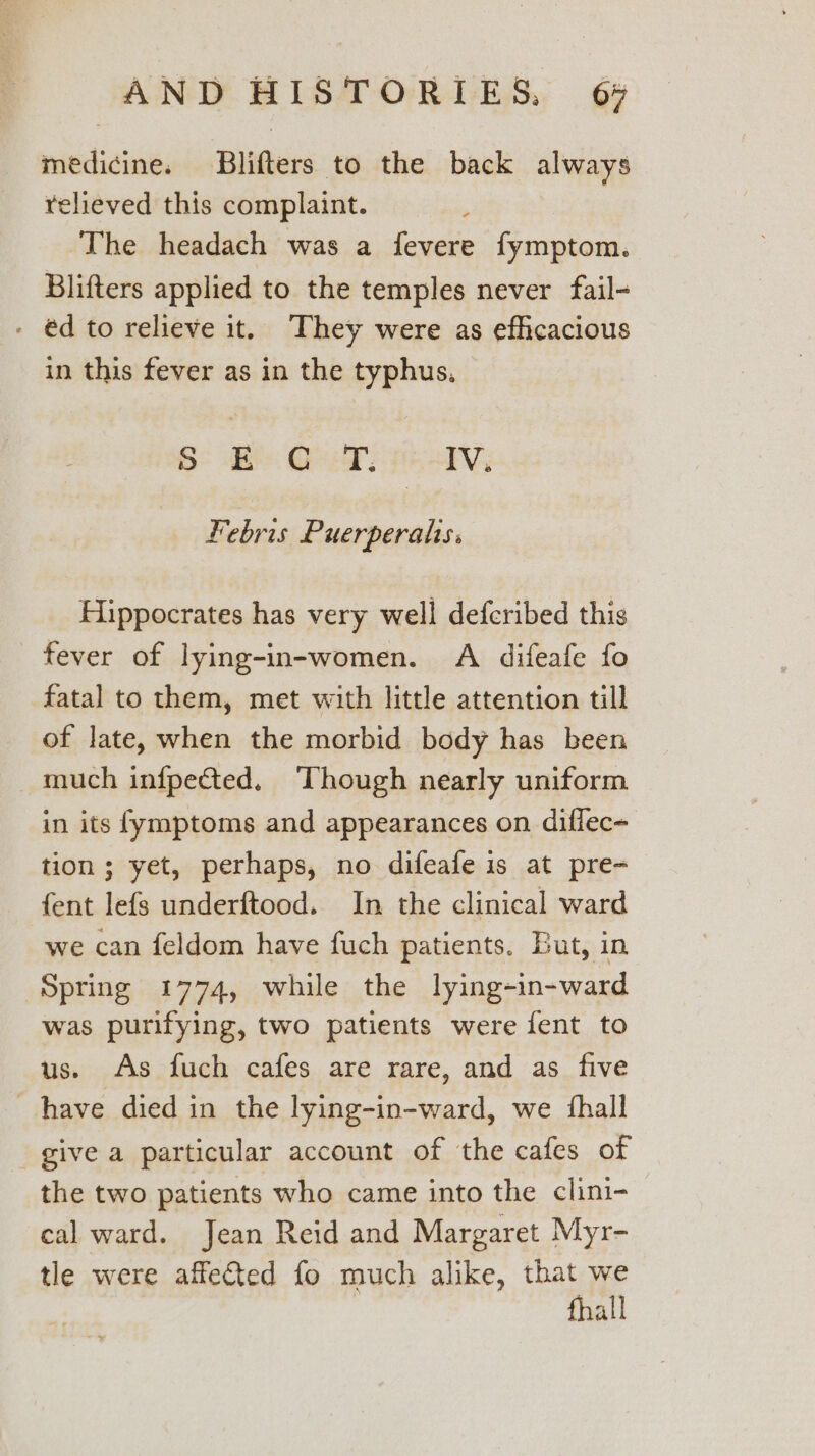 medicine. Blifters to the back always relieved this complaint. The headach was a fevere fymptom. Blifters applied to the temples never fail- - €d to relieve it. They were as efficacious in this fever as in the typhus. S° Be Gud: IV. Febris Puerperahs. Hippocrates has very well defcribed this fever of lying-in-women. A difeafe fo fatal to them, met with little attention till of late, when the morbid body has been much infpected. ‘Though nearly uniform in its fymptoms and appearances on diffec- tion; yet, perhaps, no difeafe is at pre- fent lefgs underftood. In the clinical ward we can feldom have fuch patients. But, in Spring 1774, while the lying-in-ward was purifying, two patients were fent to us. As fuch cafes are rare, and as five have died in the lying-in-ward, we {hall give a particular account of the cafes of the two patients who came into the clini- cal ward. Jean Reid and Margaret Myr- tle were affeted fo much alike, that we fhall